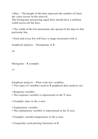 • Bars – The height of the bars represent the number of times
the value occurs in the interval.
The histograms possessing equal bins should have a uniform
width across all the bars.
• The width of the bin determines the spread of the data in that
particular bin.
• Each and every bin will have a range associated with it.
Graphical analysis – Histograms in R
16
Histogram – R example
17
Graphical analysis – Plots with two variables
• Two types of variables used in R graphical data analysis are
• Response variable :
• The response variable is represented in the Y-axis.
• Example: days in the x-axis
• Explanatory variable :
• The explanatory variable is represented in the X-axis.
• Example: outside-temperature in the y-axis.
• Frequently used plotting functions in R
 