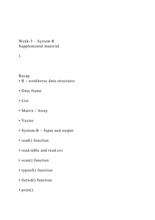 Week-3 – System R
Supplemental material
1
Recap
• R - workhorse data structures
• Data frame
• List
• Matrix / Array
• Vector
• System-R – Input and output
• read() function
• read.table and read.csv
• scan() function
• typeof() function
• Setwd() function
• print()
 