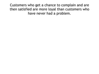 Customers who get a chance to complain and are then satisfied are more loyal than customers who have never had a problem. 