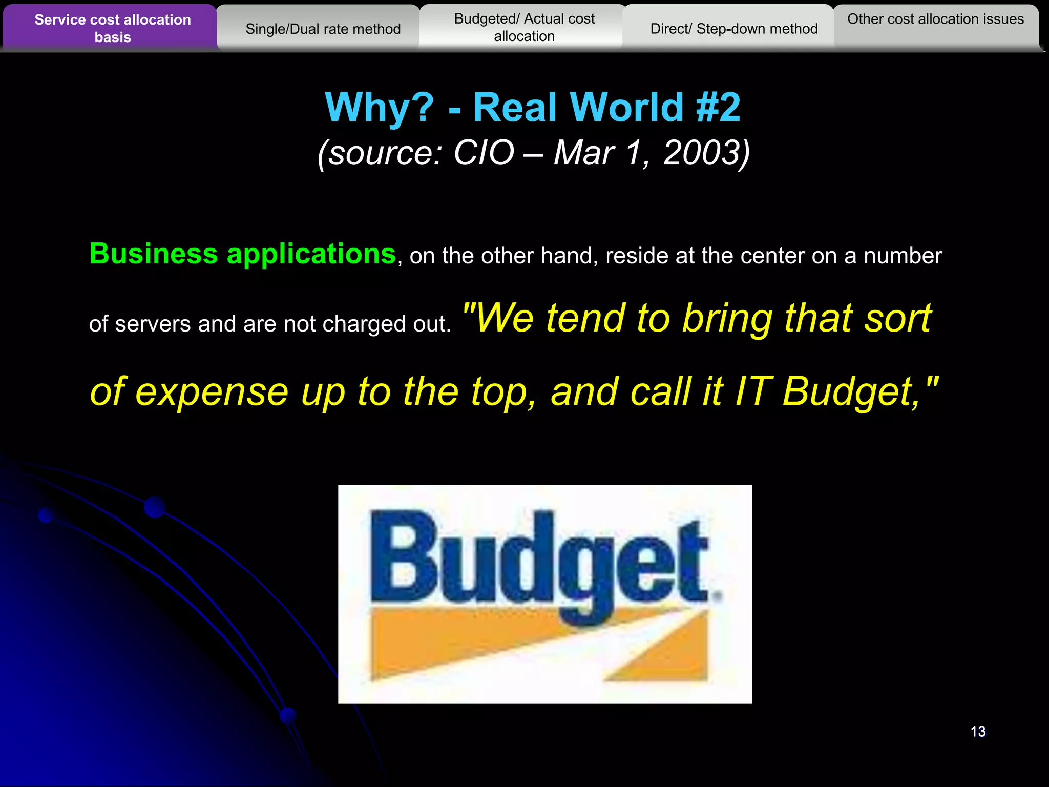 13
Why? - Real World #2
(source: CIO – Mar 1, 2003)
13
Business applications, on the other hand, reside at the center on a number
of servers and are not charged out. "We tend to bring that sort
of expense up to the top, and call it IT Budget,"
Other cost allocation issuesService cost allocation
basis
Budgeted/ Actual cost
allocationSingle/Dual rate method Direct/ Step-down method
 