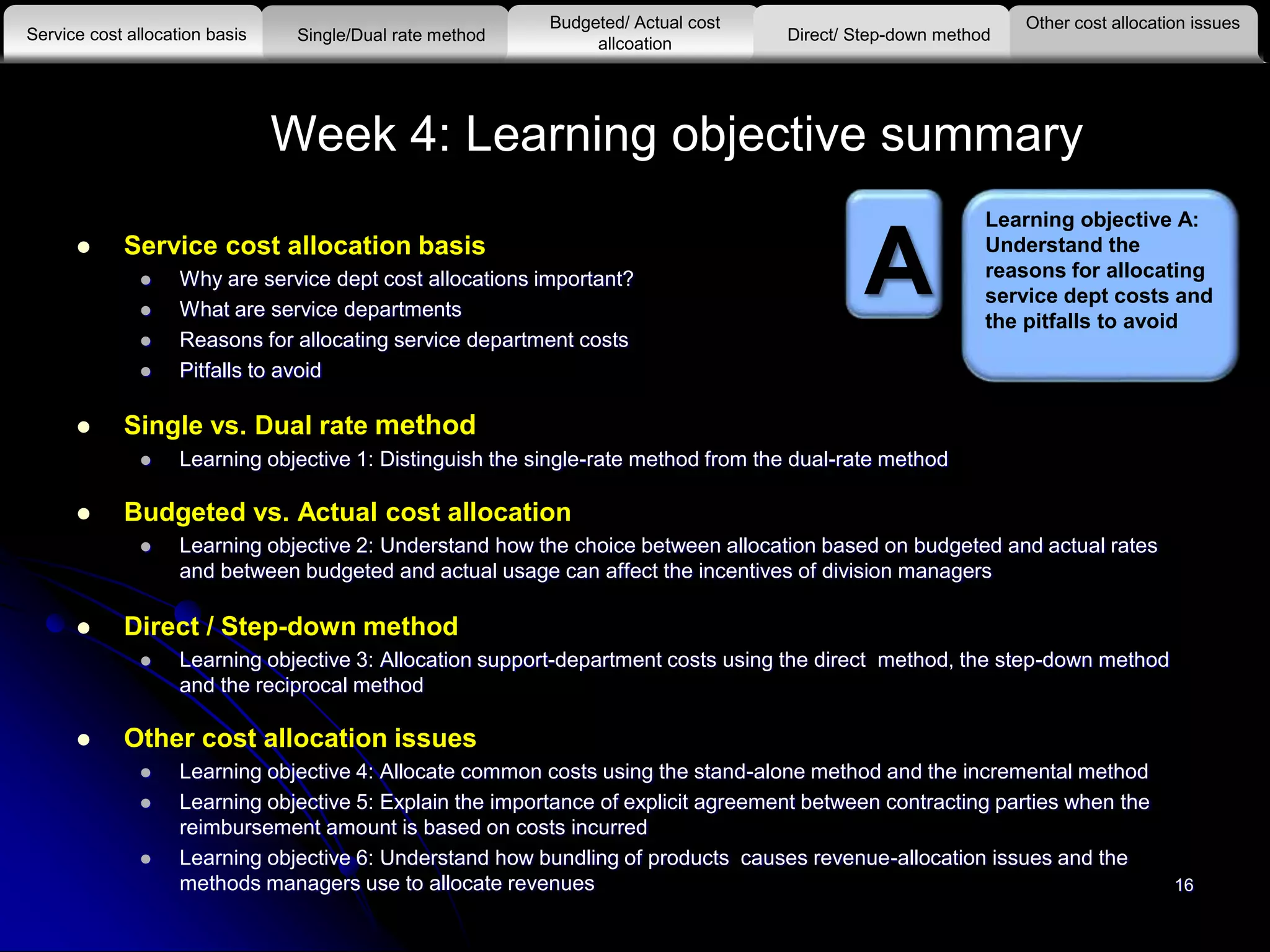 16
Week 4: Learning objective summary
 Service cost allocation basis
 Why are service dept cost allocations important?
 What are service departments
 Reasons for allocating service department costs
 Pitfalls to avoid
 Single vs. Dual rate method
 Learning objective 1: Distinguish the single-rate method from the dual-rate method
 Budgeted vs. Actual cost allocation
 Learning objective 2: Understand how the choice between allocation based on budgeted and actual rates
and between budgeted and actual usage can affect the incentives of division managers
 Direct / Step-down method
 Learning objective 3: Allocation support-department costs using the direct method, the step-down method
and the reciprocal method
 Other cost allocation issues
 Learning objective 4: Allocate common costs using the stand-alone method and the incremental method
 Learning objective 5: Explain the importance of explicit agreement between contracting parties when the
reimbursement amount is based on costs incurred
 Learning objective 6: Understand how bundling of products causes revenue-allocation issues and the
methods managers use to allocate revenues
Other cost allocation issues
Service cost allocation basis
Budgeted/ Actual cost
allcoationSingle/Dual rate method Direct/ Step-down method
A
Learning objective A:
Understand the
reasons for allocating
service dept costs and
the pitfalls to avoid
 