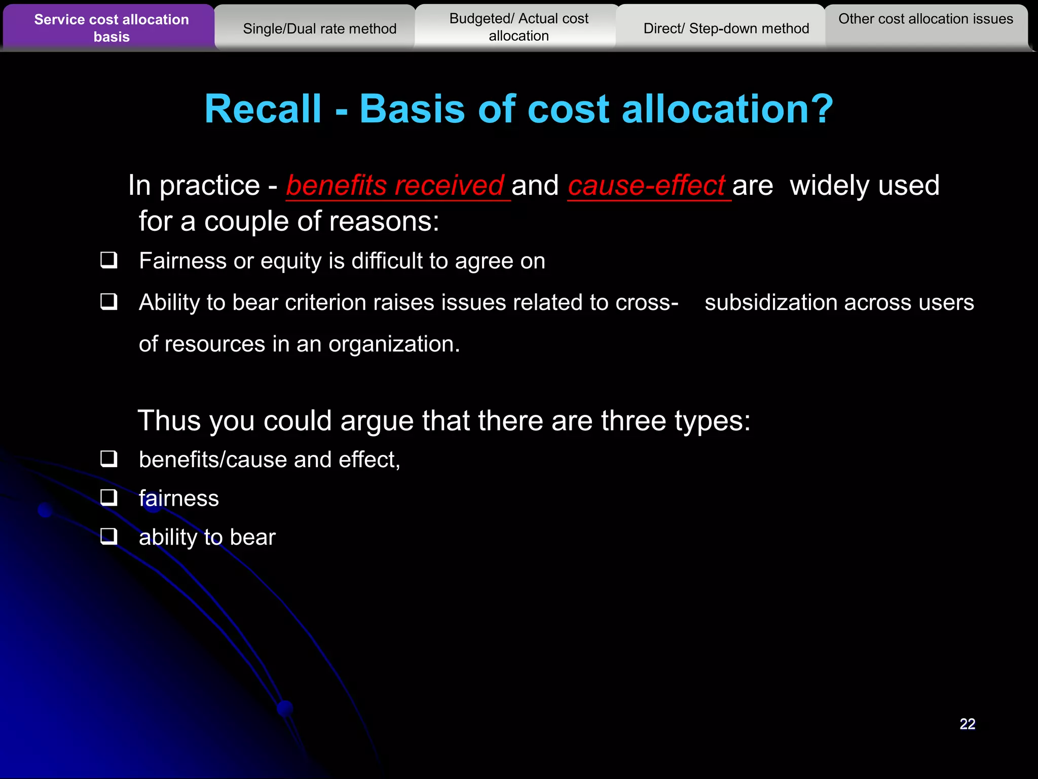 22
In practice - benefits received and cause-effect are widely used
for a couple of reasons:
 Fairness or equity is difficult to agree on
 Ability to bear criterion raises issues related to cross- subsidization across users
of resources in an organization.
Thus you could argue that there are three types:
 benefits/cause and effect,
 fairness
 ability to bear
Recall - Basis of cost allocation?
22
Other cost allocation issuesService cost allocation
basis
Budgeted/ Actual cost
allocationSingle/Dual rate method Direct/ Step-down method
 