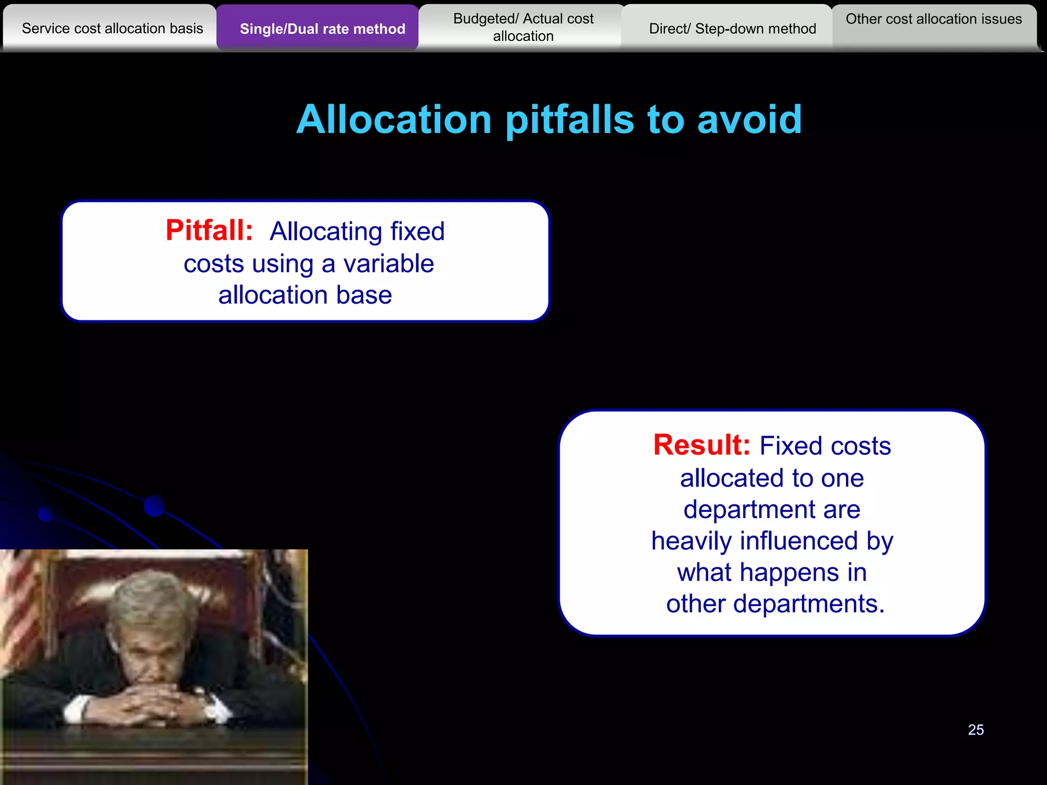 25
Allocation pitfalls to avoid
Pitfall: Allocating fixed
costs using a variable
allocation base
Result: Fixed costs
allocated to one
department are
heavily influenced by
what happens in
other departments.
Other cost allocation issues
Service cost allocation basis
Budgeted/ Actual cost
allocationSingle/Dual rate method Direct/ Step-down method
 