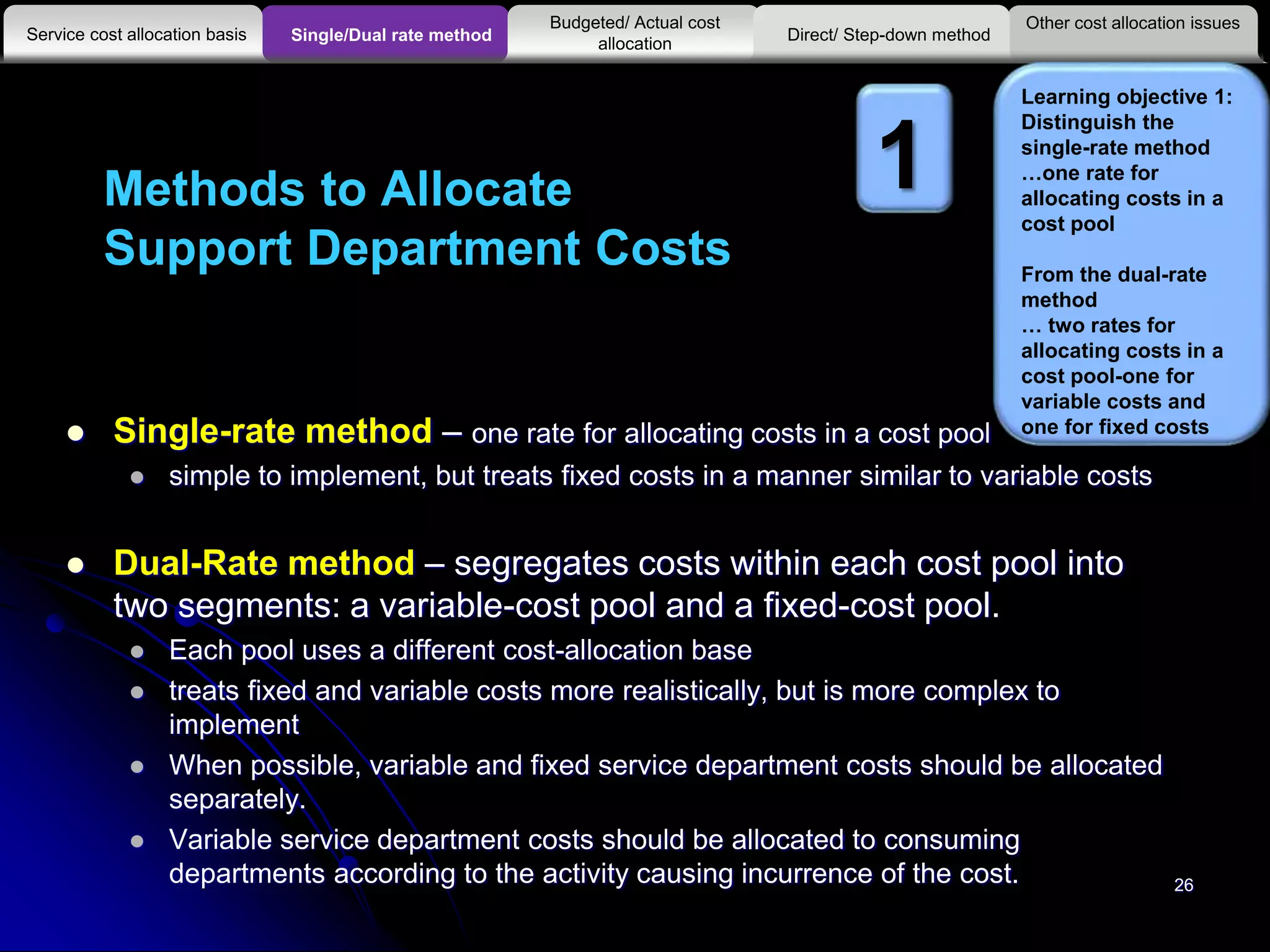 Methods to Allocate
Support Department Costs
 Single-rate method – one rate for allocating costs in a cost pool
 simple to implement, but treats fixed costs in a manner similar to variable costs
 Dual-Rate method – segregates costs within each cost pool into
two segments: a variable-cost pool and a fixed-cost pool.
 Each pool uses a different cost-allocation base
 treats fixed and variable costs more realistically, but is more complex to
implement
 When possible, variable and fixed service department costs should be allocated
separately.
 Variable service department costs should be allocated to consuming
departments according to the activity causing incurrence of the cost.
Other cost allocation issues
Service cost allocation basis
Budgeted/ Actual cost
allocationSingle/Dual rate method Direct/ Step-down method
Learning objective 1:
Distinguish the
single-rate method
…one rate for
allocating costs in a
cost pool
From the dual-rate
method
… two rates for
allocating costs in a
cost pool-one for
variable costs and
one for fixed costs
1
26
 