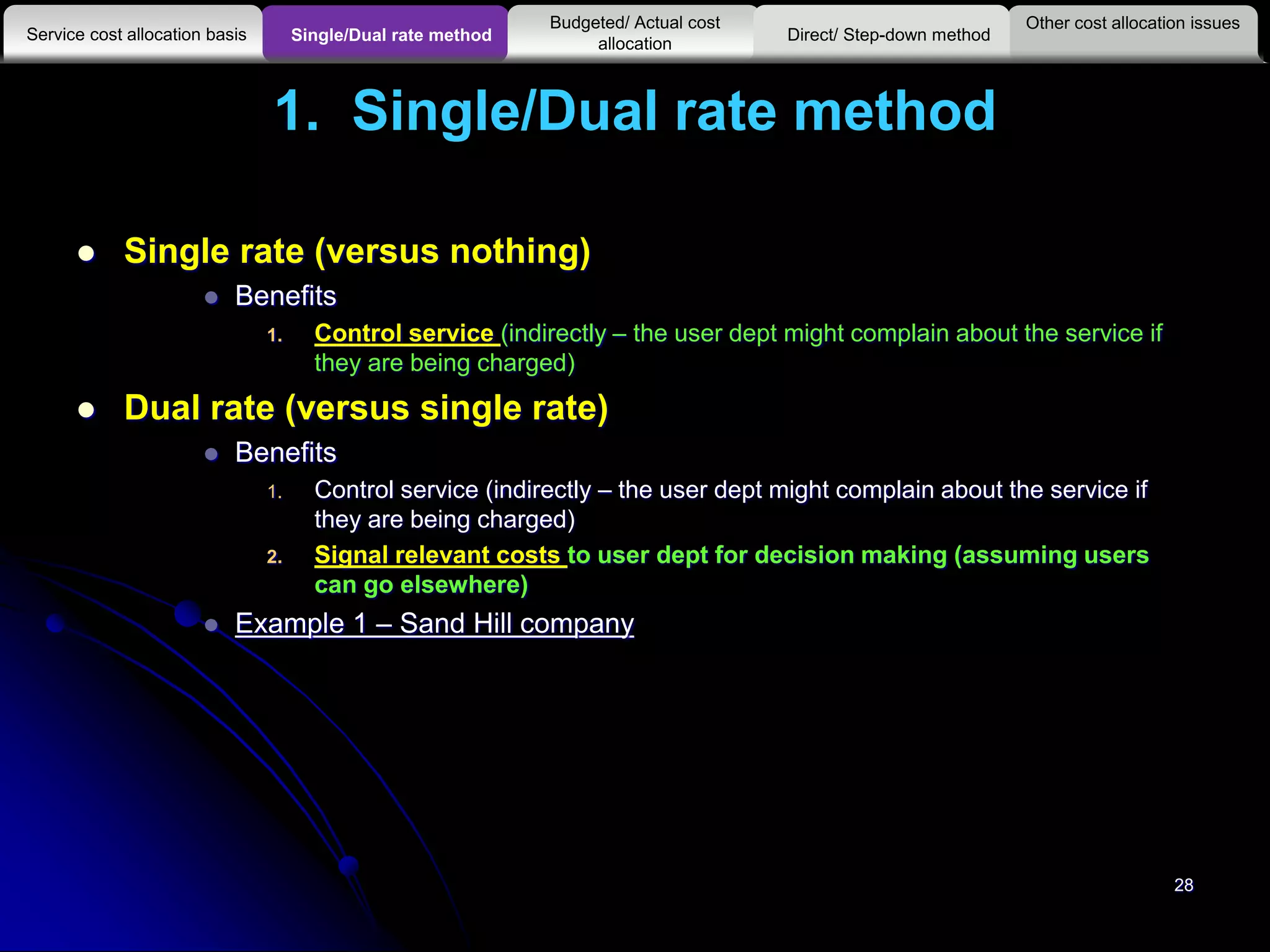 1. Single/Dual rate method
 Single rate (versus nothing)
 Benefits
1. Control service (indirectly – the user dept might complain about the service if
they are being charged)
 Dual rate (versus single rate)
 Benefits
1. Control service (indirectly – the user dept might complain about the service if
they are being charged)
2. Signal relevant costs to user dept for decision making (assuming users
can go elsewhere)
 Example 1 – Sand Hill company
28
Other cost allocation issues
Service cost allocation basis
Budgeted/ Actual cost
allocationSingle/Dual rate method Direct/ Step-down method
 