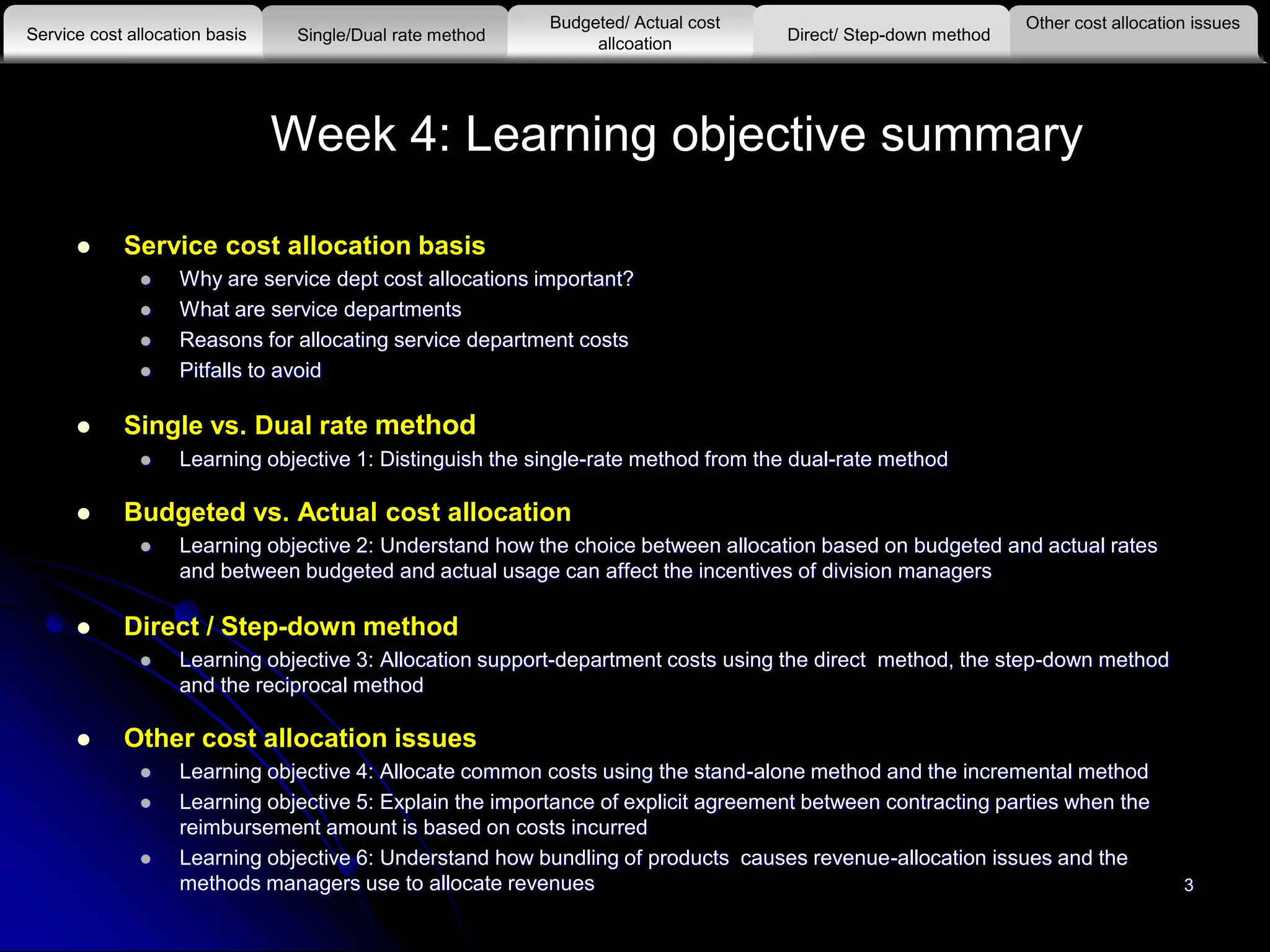 3
Week 4: Learning objective summary
 Service cost allocation basis
 Why are service dept cost allocations important?
 What are service departments
 Reasons for allocating service department costs
 Pitfalls to avoid
 Single vs. Dual rate method
 Learning objective 1: Distinguish the single-rate method from the dual-rate method
 Budgeted vs. Actual cost allocation
 Learning objective 2: Understand how the choice between allocation based on budgeted and actual rates
and between budgeted and actual usage can affect the incentives of division managers
 Direct / Step-down method
 Learning objective 3: Allocation support-department costs using the direct method, the step-down method
and the reciprocal method
 Other cost allocation issues
 Learning objective 4: Allocate common costs using the stand-alone method and the incremental method
 Learning objective 5: Explain the importance of explicit agreement between contracting parties when the
reimbursement amount is based on costs incurred
 Learning objective 6: Understand how bundling of products causes revenue-allocation issues and the
methods managers use to allocate revenues
Other cost allocation issues
Service cost allocation basis
Budgeted/ Actual cost
allcoationSingle/Dual rate method Direct/ Step-down method
 