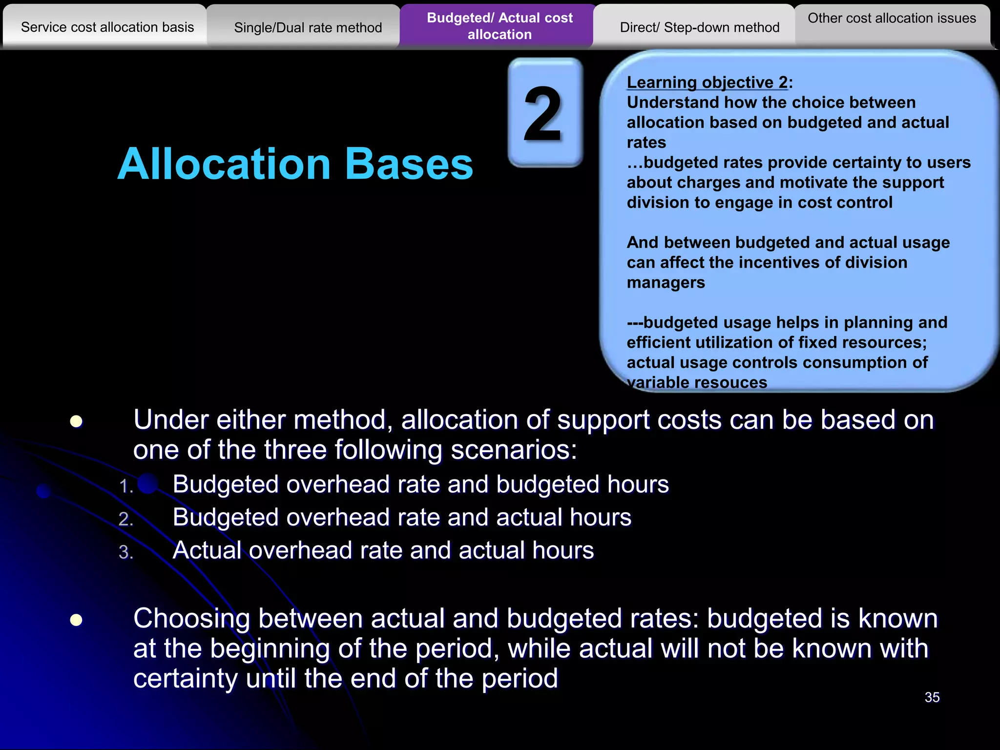 Allocation Bases
 Under either method, allocation of support costs can be based on
one of the three following scenarios:
1. Budgeted overhead rate and budgeted hours
2. Budgeted overhead rate and actual hours
3. Actual overhead rate and actual hours
 Choosing between actual and budgeted rates: budgeted is known
at the beginning of the period, while actual will not be known with
certainty until the end of the period
Other cost allocation issues
Service cost allocation basis
Budgeted/ Actual cost
allocationSingle/Dual rate method Direct/ Step-down method
Learning objective 2:
Understand how the choice between
allocation based on budgeted and actual
rates
…budgeted rates provide certainty to users
about charges and motivate the support
division to engage in cost control
And between budgeted and actual usage
can affect the incentives of division
managers
---budgeted usage helps in planning and
efficient utilization of fixed resources;
actual usage controls consumption of
variable resouces
2
35
 