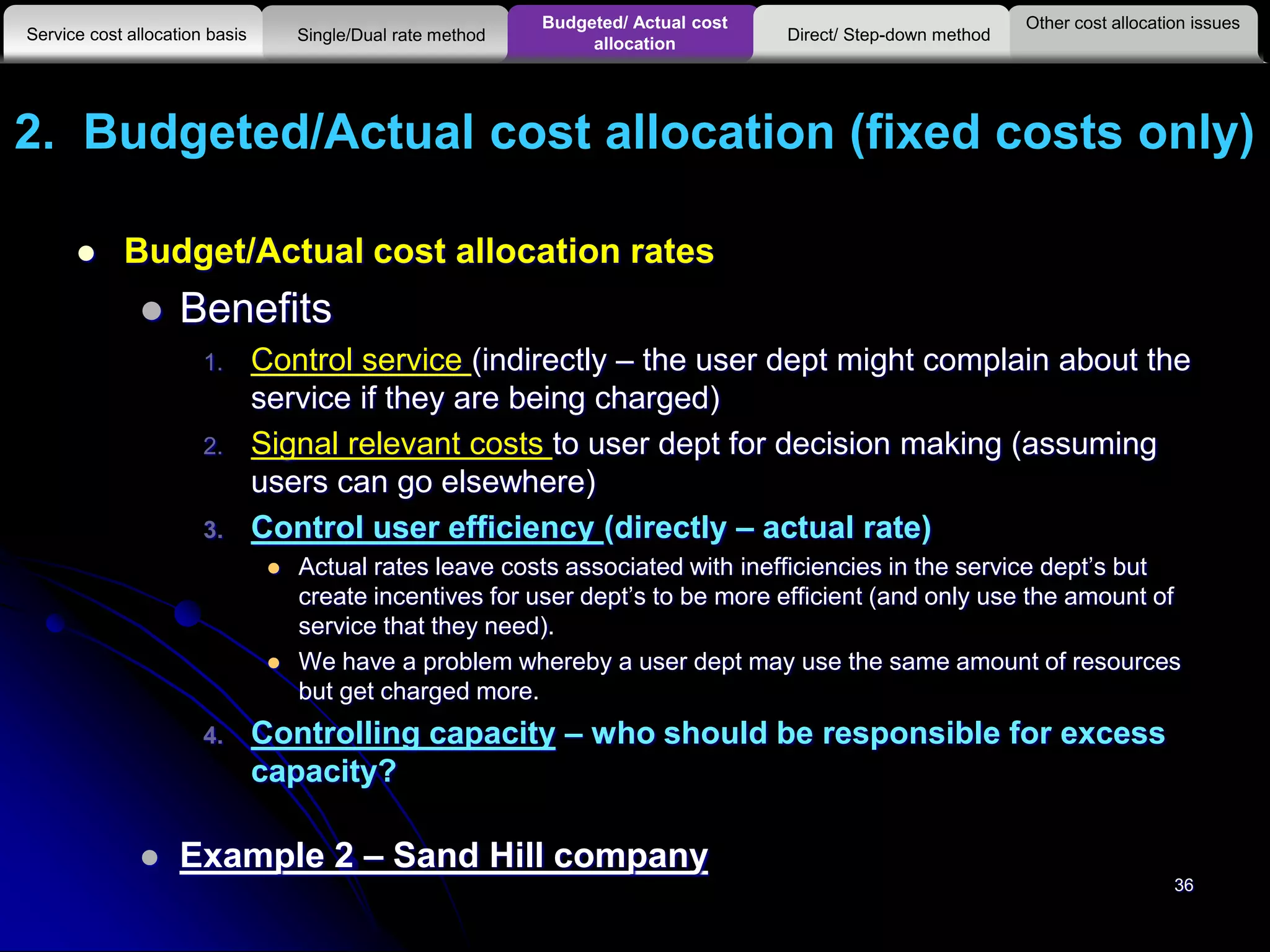 2. Budgeted/Actual cost allocation (fixed costs only)
 Budget/Actual cost allocation rates
 Benefits
1. Control service (indirectly – the user dept might complain about the
service if they are being charged)
2. Signal relevant costs to user dept for decision making (assuming
users can go elsewhere)
3. Control user efficiency (directly – actual rate)
 Actual rates leave costs associated with inefficiencies in the service dept’s but
create incentives for user dept’s to be more efficient (and only use the amount of
service that they need).
 We have a problem whereby a user dept may use the same amount of resources
but get charged more.
4. Controlling capacity – who should be responsible for excess
capacity?
 Example 2 – Sand Hill company
36
Other cost allocation issues
Service cost allocation basis
Budgeted/ Actual cost
allocationSingle/Dual rate method Direct/ Step-down method
 