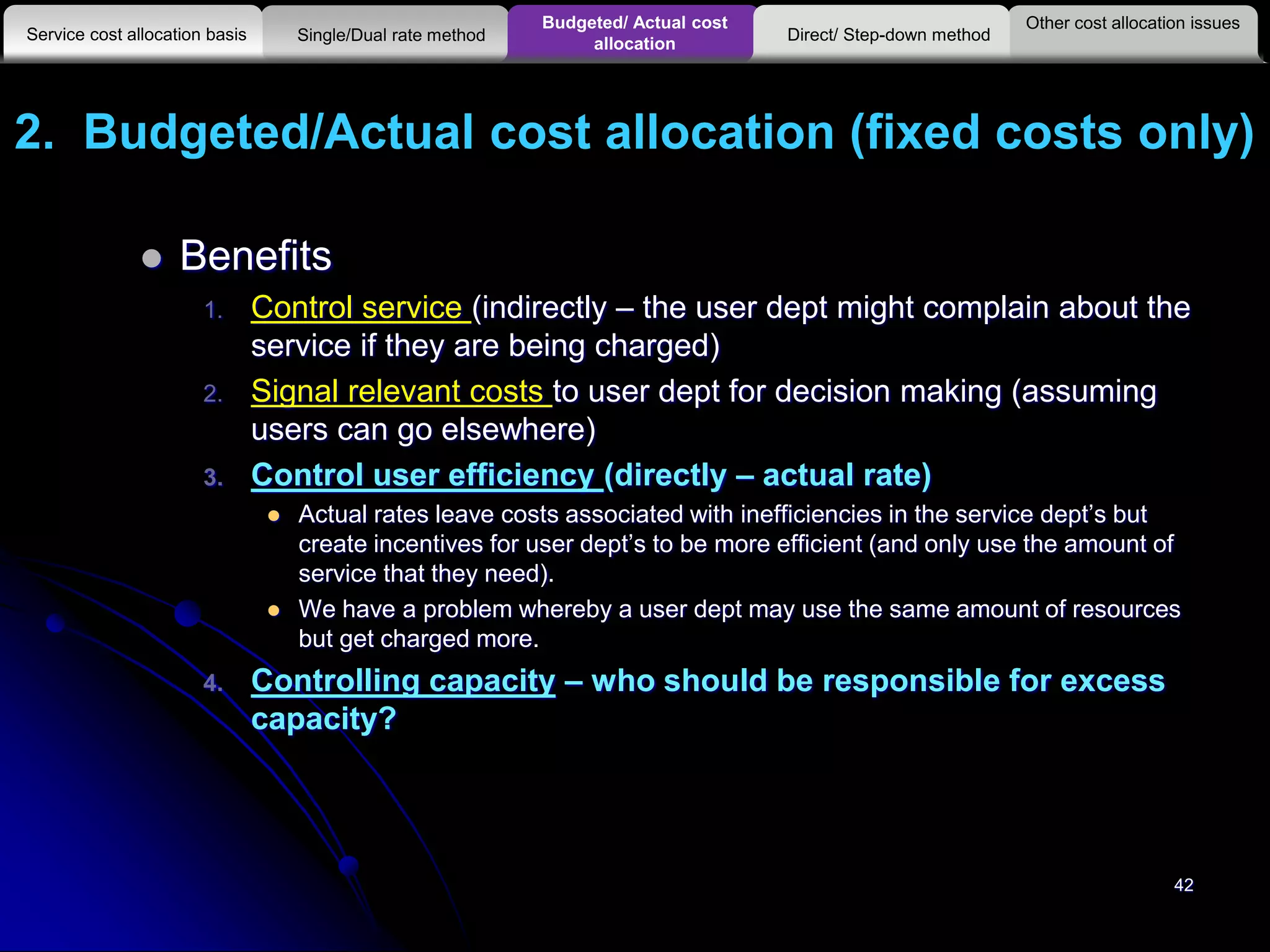 2. Budgeted/Actual cost allocation (fixed costs only)
 Benefits
1. Control service (indirectly – the user dept might complain about the
service if they are being charged)
2. Signal relevant costs to user dept for decision making (assuming
users can go elsewhere)
3. Control user efficiency (directly – actual rate)
 Actual rates leave costs associated with inefficiencies in the service dept’s but
create incentives for user dept’s to be more efficient (and only use the amount of
service that they need).
 We have a problem whereby a user dept may use the same amount of resources
but get charged more.
4. Controlling capacity – who should be responsible for excess
capacity?
42
Other cost allocation issues
Service cost allocation basis
Budgeted/ Actual cost
allocationSingle/Dual rate method Direct/ Step-down method
 