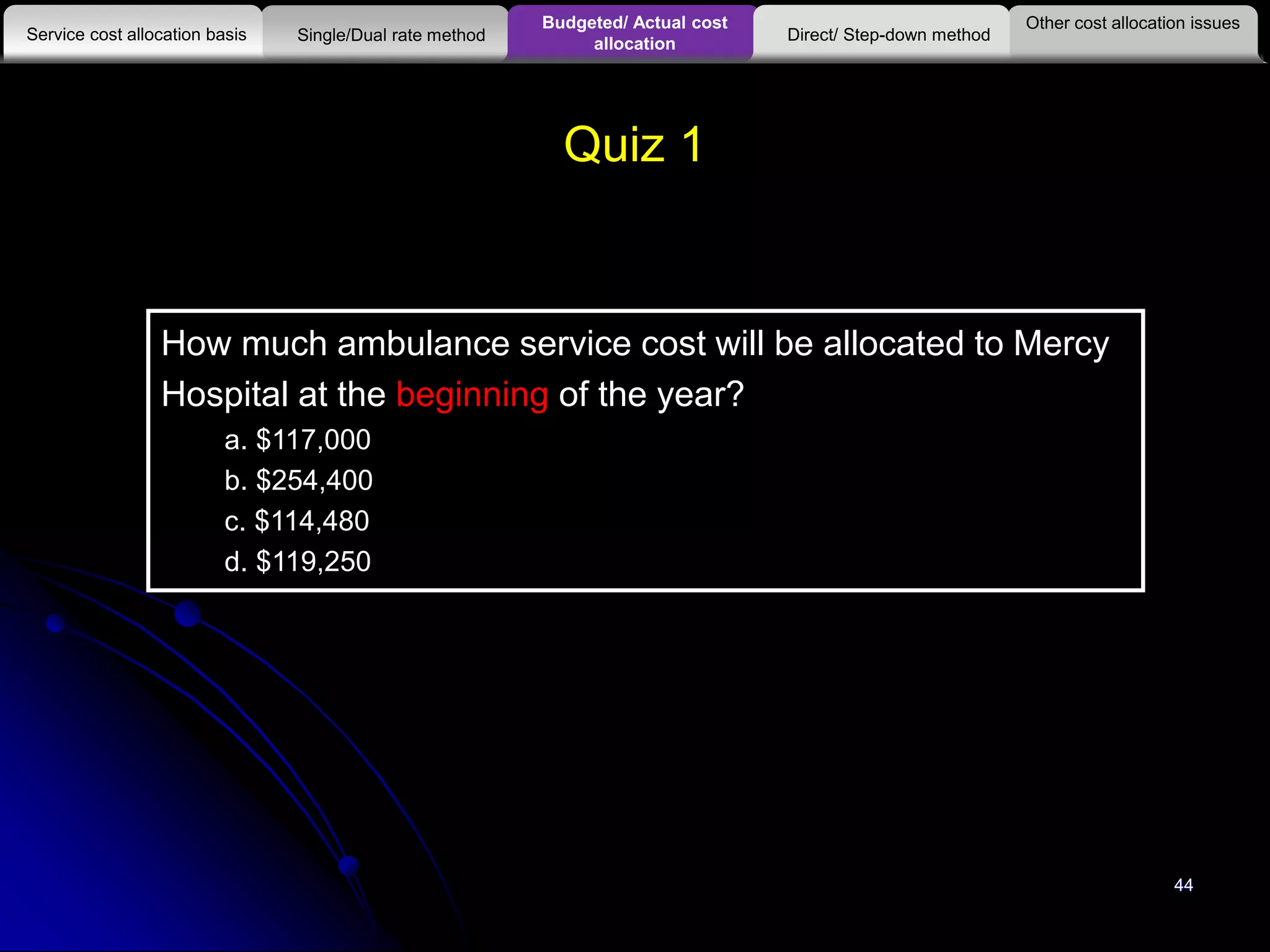44
Quiz 1
How much ambulance service cost will be allocated to Mercy
Hospital at the beginning of the year?
a. $117,000
b. $254,400
c. $114,480
d. $119,250
Other cost allocation issues
Service cost allocation basis
Budgeted/ Actual cost
allocationSingle/Dual rate method Direct/ Step-down method
 