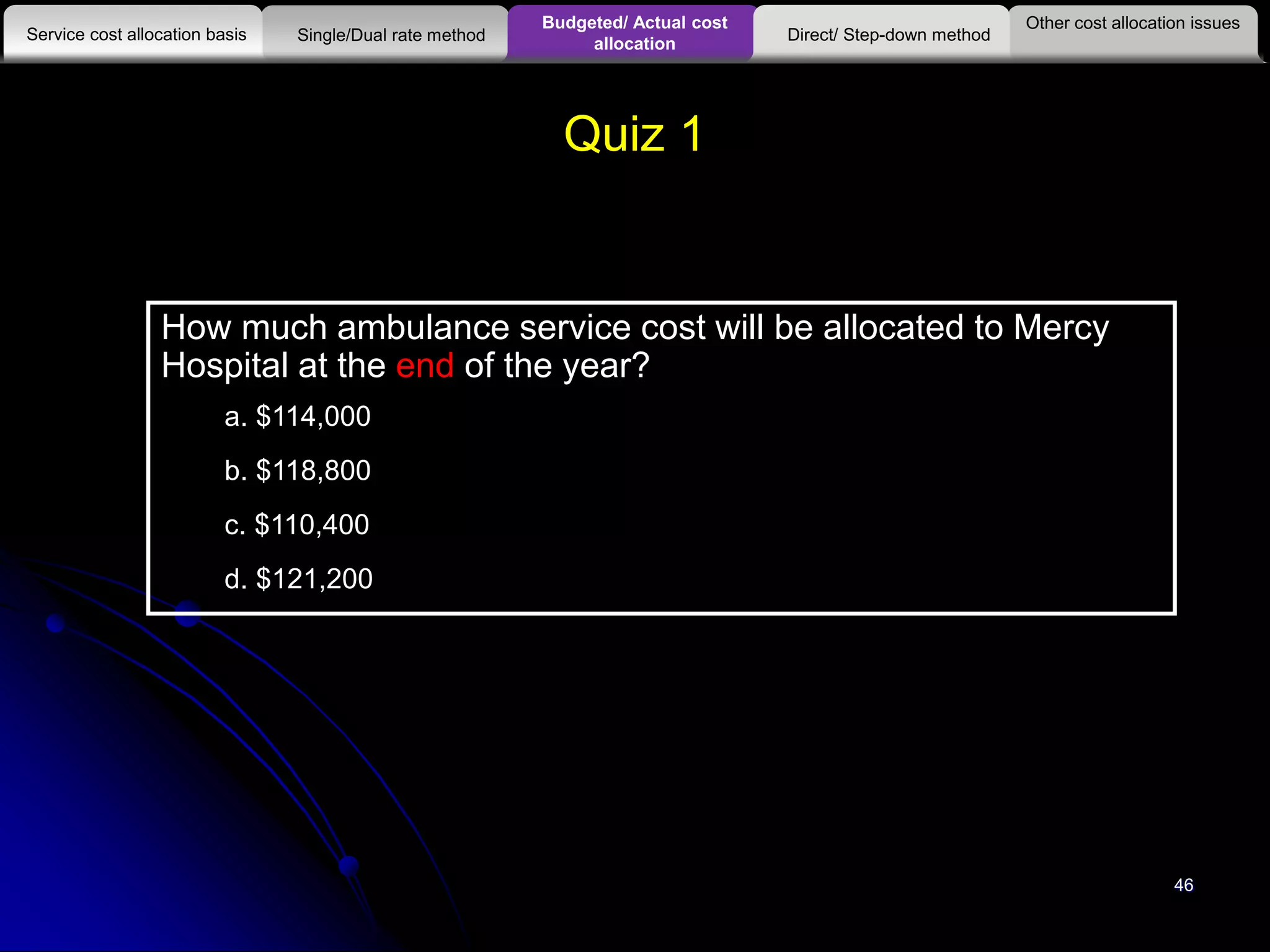 46
Quiz 1
How much ambulance service cost will be allocated to Mercy
Hospital at the end of the year?
a. $114,000
b. $118,800
c. $110,400
d. $121,200
Other cost allocation issues
Service cost allocation basis
Budgeted/ Actual cost
allocationSingle/Dual rate method Direct/ Step-down method
 
