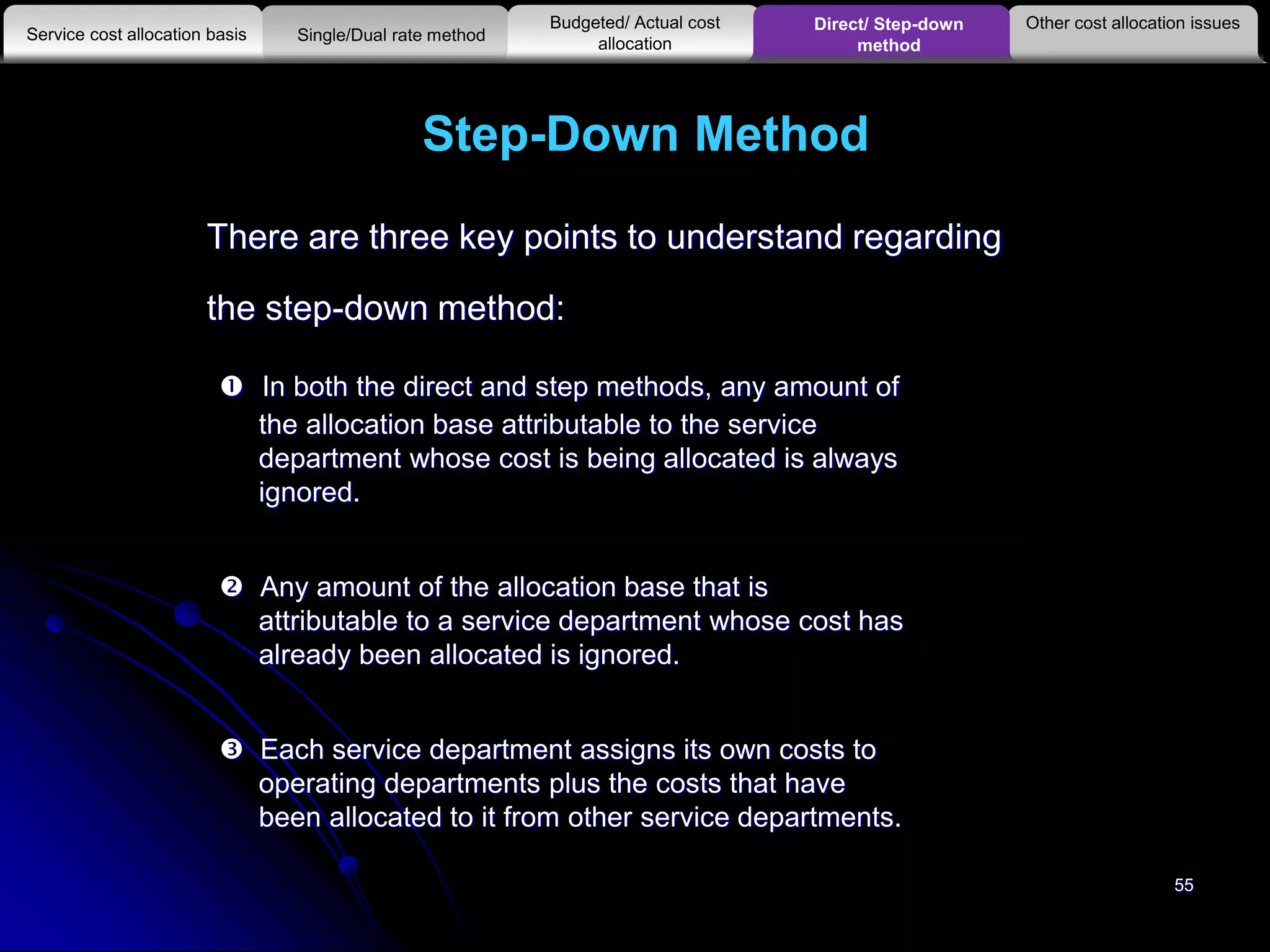 55
There are three key points to understand regarding
the step-down method:
 In both the direct and step methods, any amount of
the allocation base attributable to the service
department whose cost is being allocated is always
ignored.
 Any amount of the allocation base that is
attributable to a service department whose cost has
already been allocated is ignored.
 Each service department assigns its own costs to
operating departments plus the costs that have
been allocated to it from other service departments.
Step-Down Method
Other cost allocation issues
Service cost allocation basis
Budgeted/ Actual cost
allocationSingle/Dual rate method
Direct/ Step-down
method
 