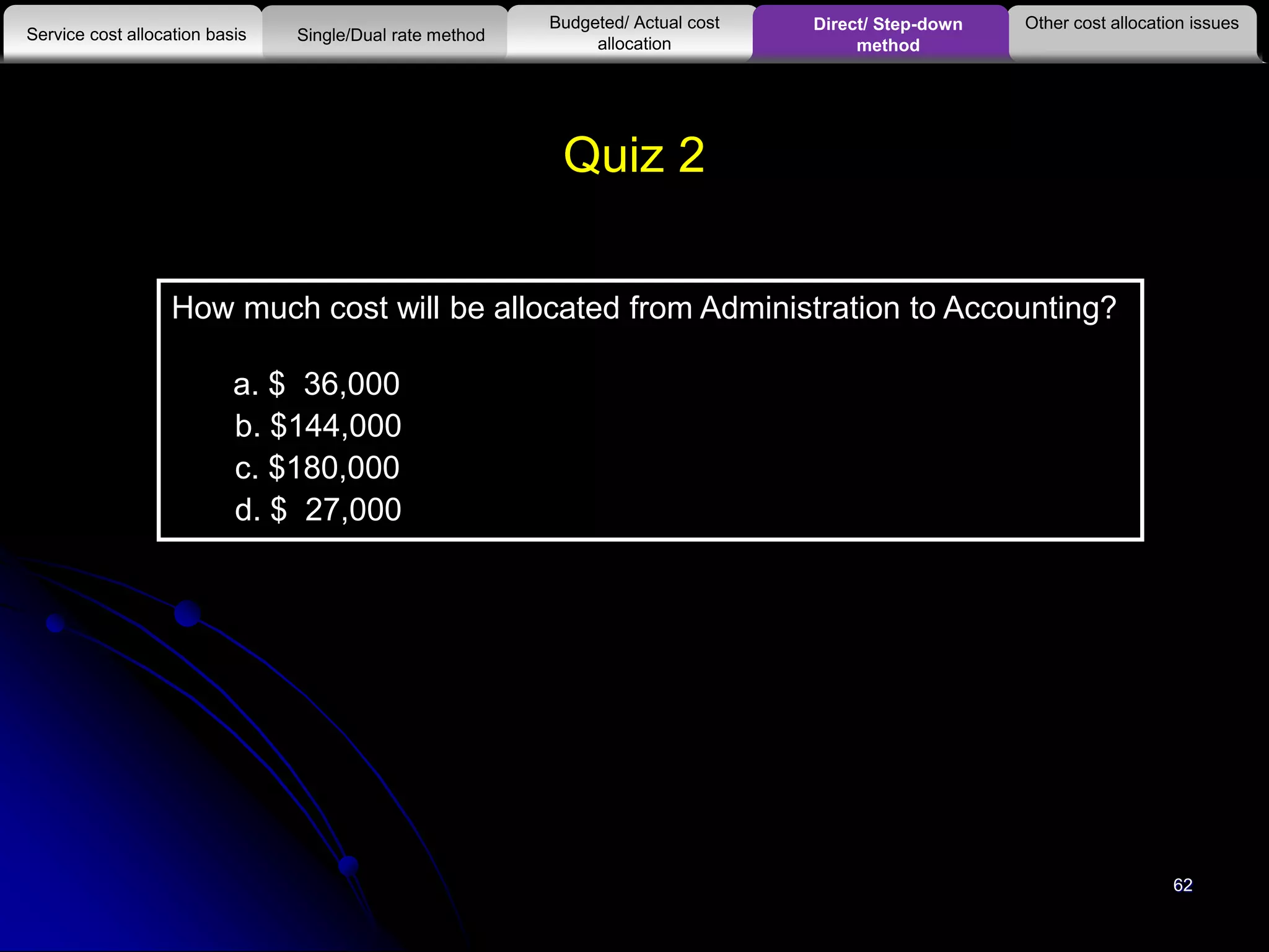 62
Quiz 2
How much cost will be allocated from Administration to Accounting?
a. $ 36,000
b. $144,000
c. $180,000
d. $ 27,000
Other cost allocation issues
Service cost allocation basis
Budgeted/ Actual cost
allocationSingle/Dual rate method
Direct/ Step-down
method
 