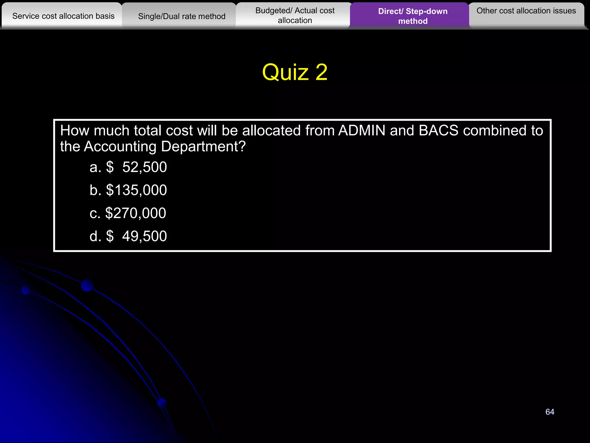 64
How much total cost will be allocated from ADMIN and BACS combined to
the Accounting Department?
a. $ 52,500
b. $135,000
c. $270,000
d. $ 49,500
Quiz 2
Other cost allocation issues
Service cost allocation basis
Budgeted/ Actual cost
allocationSingle/Dual rate method
Direct/ Step-down
method
 