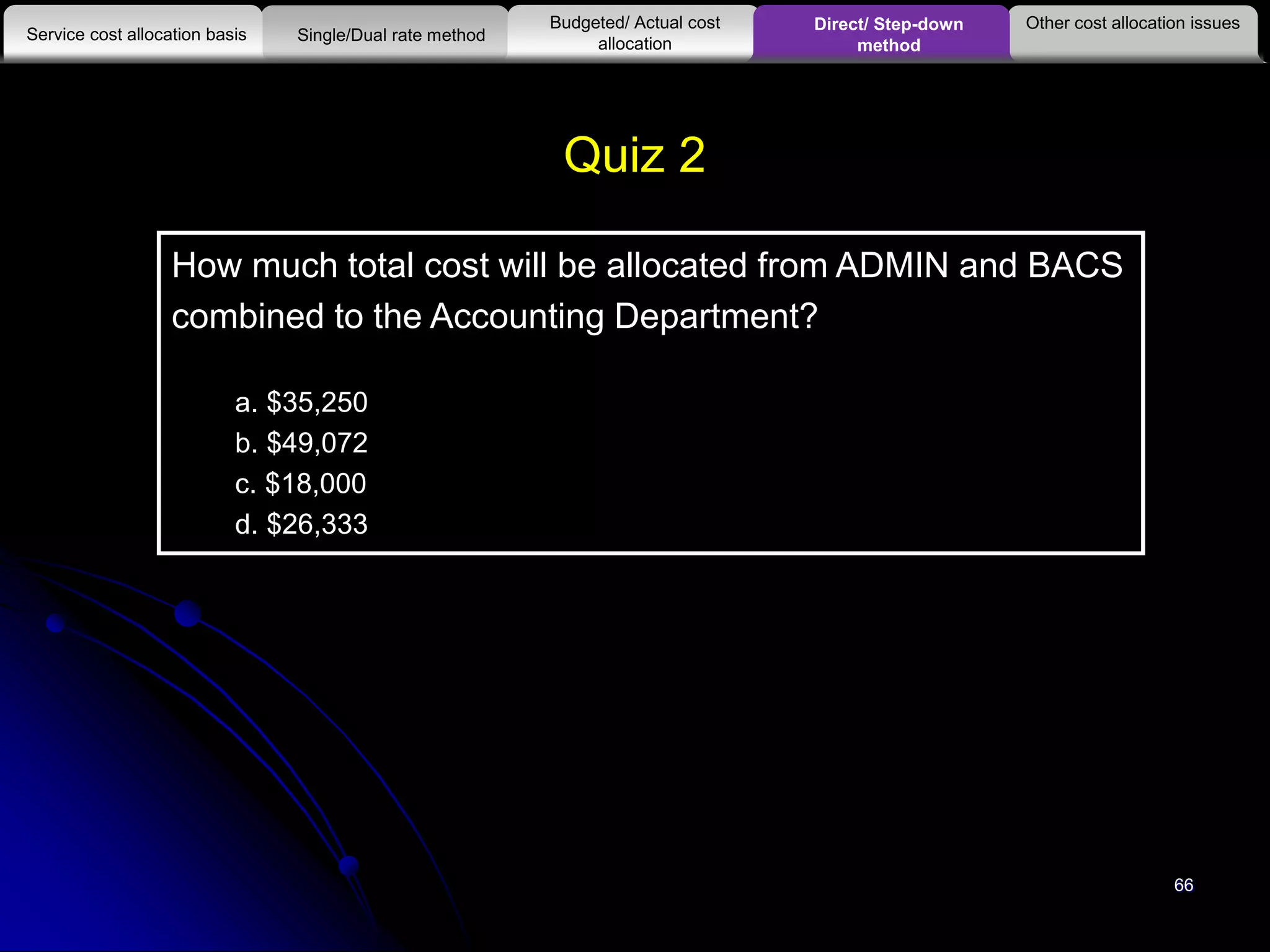 66
How much total cost will be allocated from ADMIN and BACS
combined to the Accounting Department?
a. $35,250
b. $49,072
c. $18,000
d. $26,333
Quiz 2
Other cost allocation issues
Service cost allocation basis
Budgeted/ Actual cost
allocationSingle/Dual rate method
Direct/ Step-down
method
 