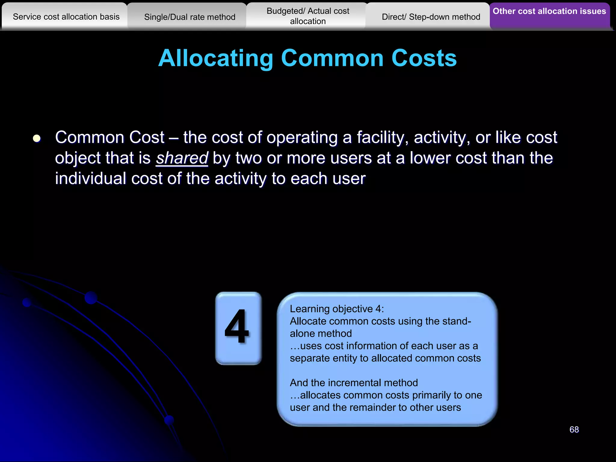 Allocating Common Costs
 Common Cost – the cost of operating a facility, activity, or like cost
object that is shared by two or more users at a lower cost than the
individual cost of the activity to each user
Other cost allocation issues
Service cost allocation basis
Budgeted/ Actual cost
allocationSingle/Dual rate method Direct/ Step-down method
Learning objective 4:
Allocate common costs using the stand-
alone method
…uses cost information of each user as a
separate entity to allocated common costs
And the incremental method
…allocates common costs primarily to one
user and the remainder to other users
4
68
 
