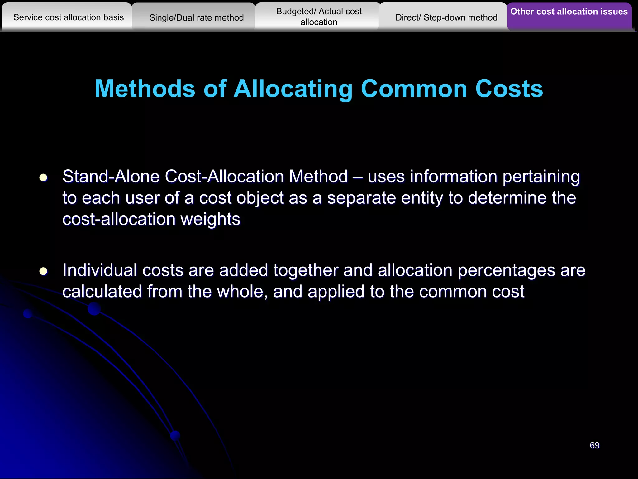 Methods of Allocating Common Costs
 Stand-Alone Cost-Allocation Method – uses information pertaining
to each user of a cost object as a separate entity to determine the
cost-allocation weights
 Individual costs are added together and allocation percentages are
calculated from the whole, and applied to the common cost
Other cost allocation issues
Service cost allocation basis
Budgeted/ Actual cost
allocationSingle/Dual rate method Direct/ Step-down method
69
 