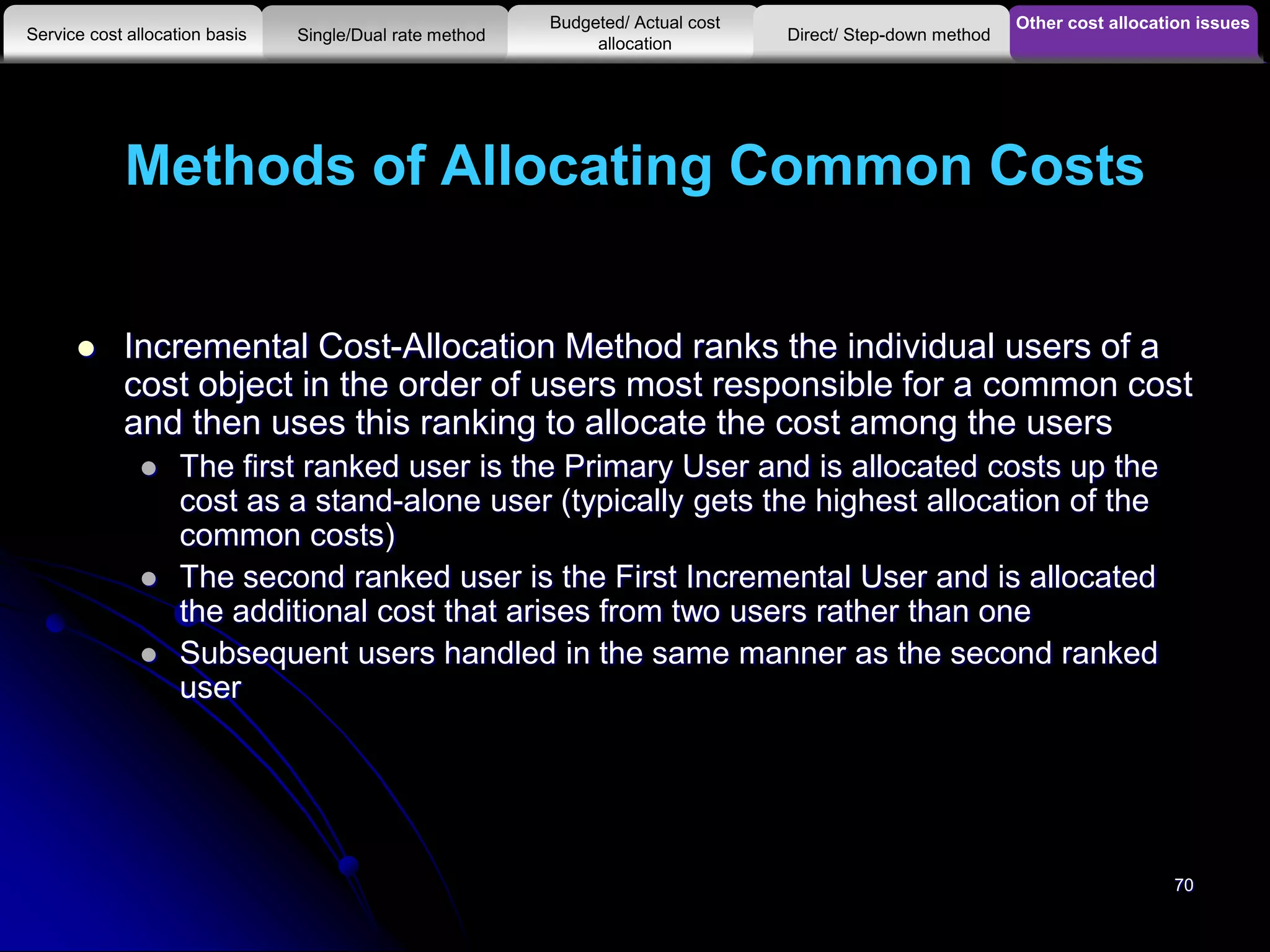 Methods of Allocating Common Costs
 Incremental Cost-Allocation Method ranks the individual users of a
cost object in the order of users most responsible for a common cost
and then uses this ranking to allocate the cost among the users
 The first ranked user is the Primary User and is allocated costs up the
cost as a stand-alone user (typically gets the highest allocation of the
common costs)
 The second ranked user is the First Incremental User and is allocated
the additional cost that arises from two users rather than one
 Subsequent users handled in the same manner as the second ranked
user
Other cost allocation issues
Service cost allocation basis
Budgeted/ Actual cost
allocationSingle/Dual rate method Direct/ Step-down method
70
 