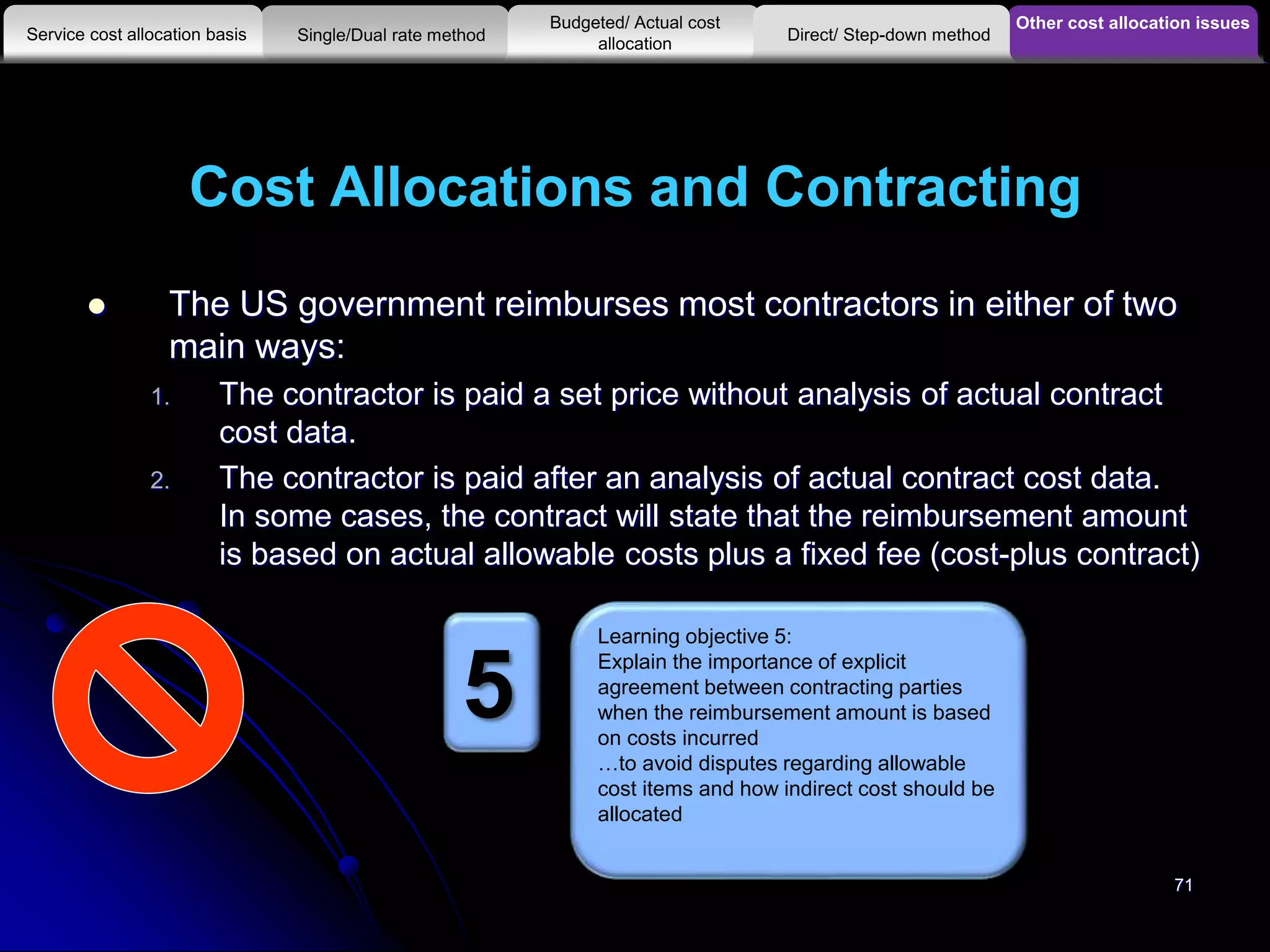 Cost Allocations and Contracting
 The US government reimburses most contractors in either of two
main ways:
1. The contractor is paid a set price without analysis of actual contract
cost data.
2. The contractor is paid after an analysis of actual contract cost data.
In some cases, the contract will state that the reimbursement amount
is based on actual allowable costs plus a fixed fee (cost-plus contract)
Other cost allocation issues
Service cost allocation basis
Budgeted/ Actual cost
allocationSingle/Dual rate method Direct/ Step-down method
Learning objective 5:
Explain the importance of explicit
agreement between contracting parties
when the reimbursement amount is based
on costs incurred
…to avoid disputes regarding allowable
cost items and how indirect cost should be
allocated
5
71
 