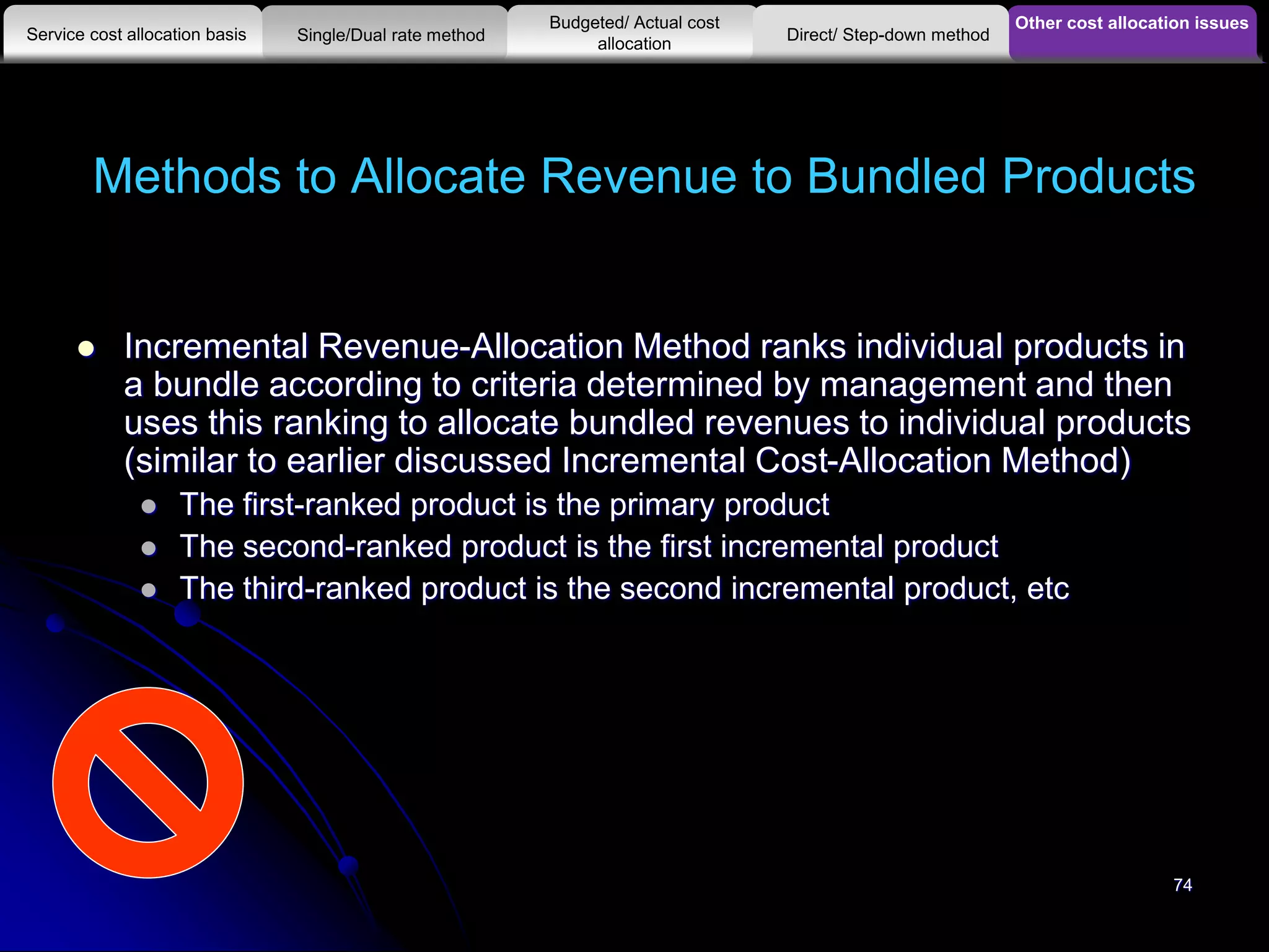 Methods to Allocate Revenue to Bundled Products
 Incremental Revenue-Allocation Method ranks individual products in
a bundle according to criteria determined by management and then
uses this ranking to allocate bundled revenues to individual products
(similar to earlier discussed Incremental Cost-Allocation Method)
 The first-ranked product is the primary product
 The second-ranked product is the first incremental product
 The third-ranked product is the second incremental product, etc
Other cost allocation issues
Service cost allocation basis
Budgeted/ Actual cost
allocationSingle/Dual rate method Direct/ Step-down method
74
 