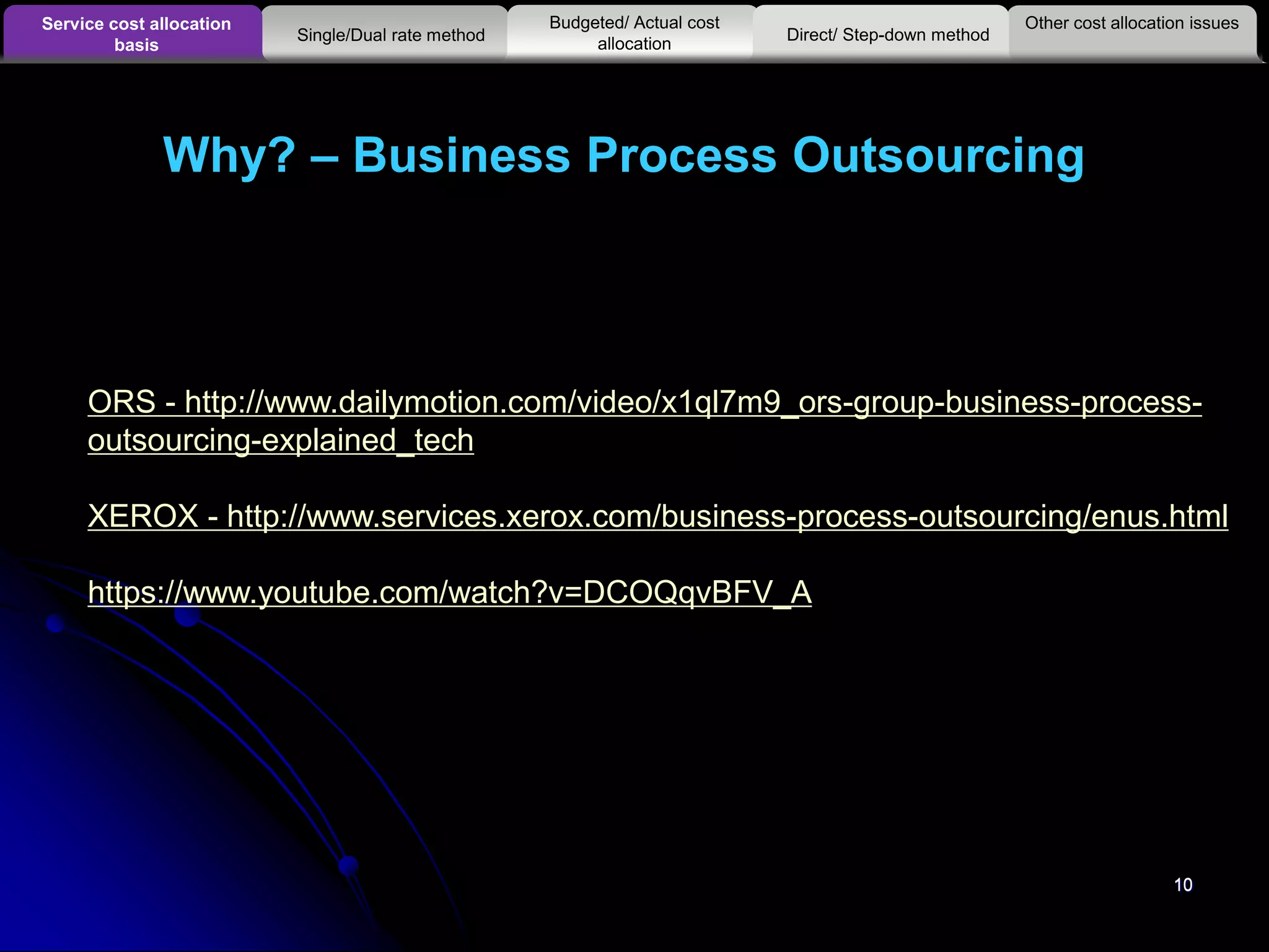 10
Why? – Business Process Outsourcing
10
Other cost allocation issuesService cost allocation
basis
Budgeted/ Actual cost
allocationSingle/Dual rate method Direct/ Step-down method
ORS - http://www.dailymotion.com/video/x1ql7m9_ors-group-business-process-
outsourcing-explained_tech
XEROX - http://www.services.xerox.com/business-process-outsourcing/enus.html
https://www.youtube.com/watch?v=DCOQqvBFV_A
 