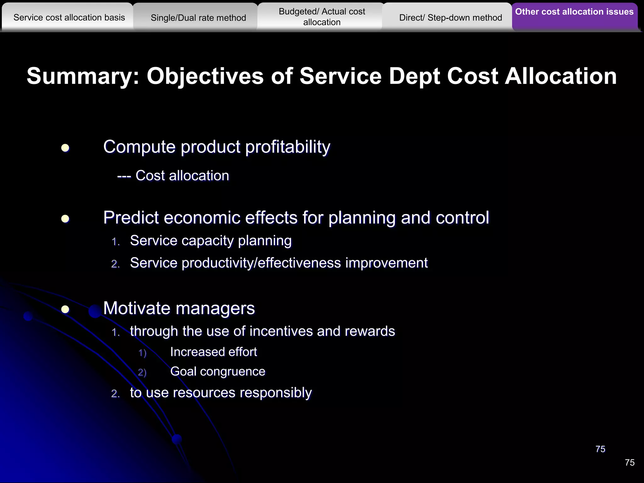Summary: Objectives of Service Dept Cost Allocation
 Compute product profitability
--- Cost allocation
 Predict economic effects for planning and control
1. Service capacity planning
2. Service productivity/effectiveness improvement
 Motivate managers
1. through the use of incentives and rewards
1) Increased effort
2) Goal congruence
2. to use resources responsibly
75
75
Other cost allocation issues
Service cost allocation basis
Budgeted/ Actual cost
allocationSingle/Dual rate method Direct/ Step-down method
 