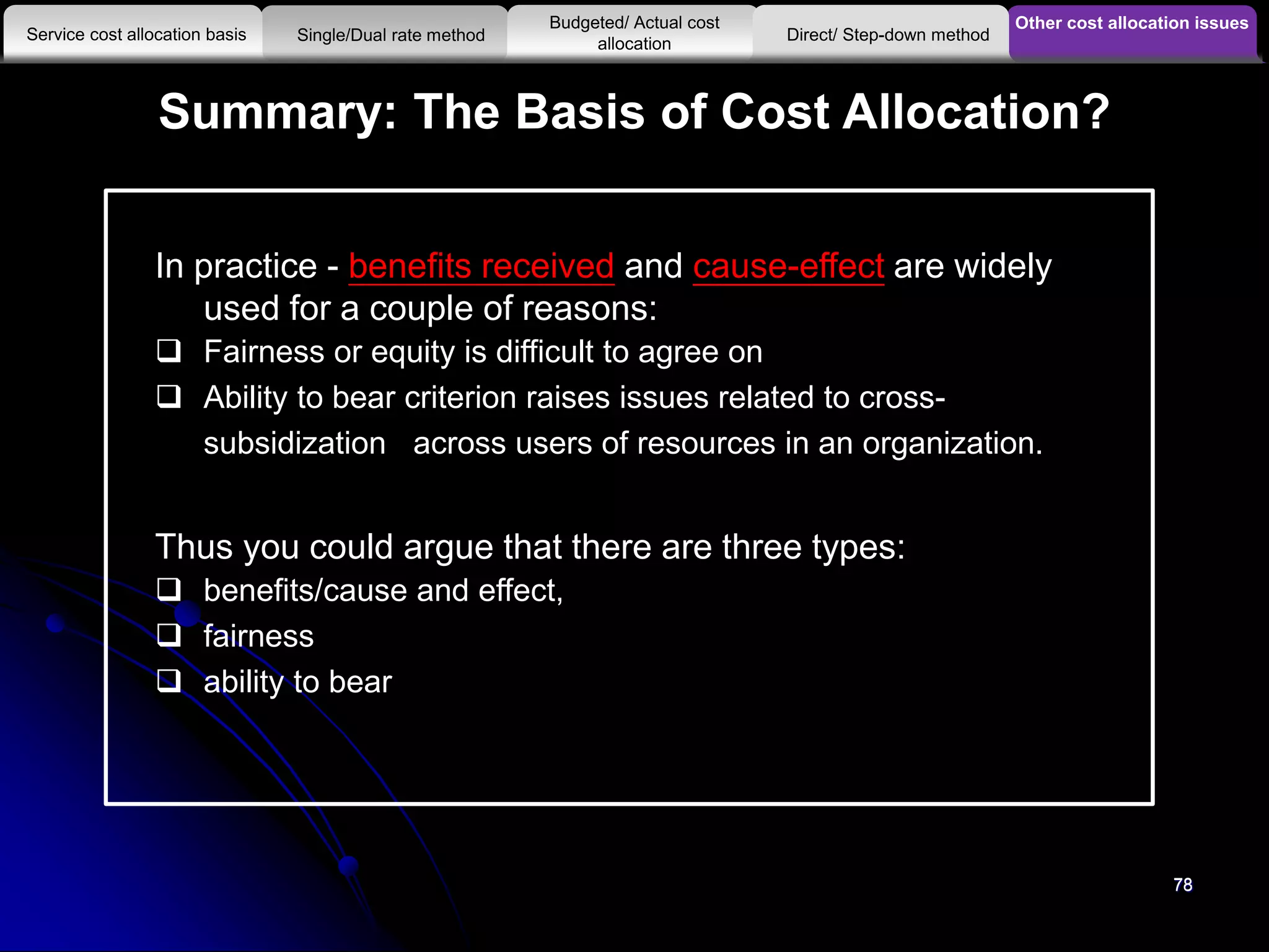 78
Summary: The Basis of Cost Allocation?
78
In practice - benefits received and cause-effect are widely
used for a couple of reasons:
 Fairness or equity is difficult to agree on
 Ability to bear criterion raises issues related to cross-
subsidization across users of resources in an organization.
Thus you could argue that there are three types:
 benefits/cause and effect,
 fairness
 ability to bear
Other cost allocation issues
Service cost allocation basis
Budgeted/ Actual cost
allocationSingle/Dual rate method Direct/ Step-down method
 