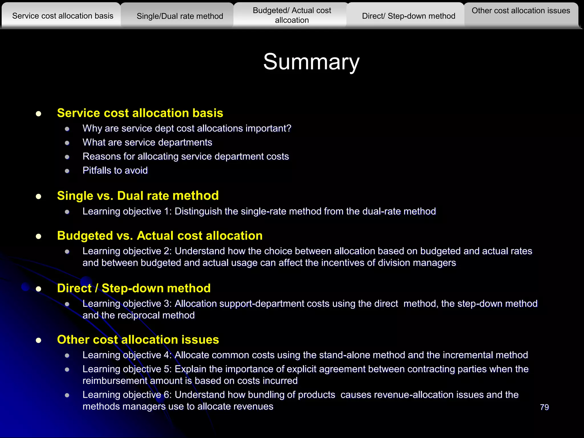 79
Summary
 Service cost allocation basis
 Why are service dept cost allocations important?
 What are service departments
 Reasons for allocating service department costs
 Pitfalls to avoid
 Single vs. Dual rate method
 Learning objective 1: Distinguish the single-rate method from the dual-rate method
 Budgeted vs. Actual cost allocation
 Learning objective 2: Understand how the choice between allocation based on budgeted and actual rates
and between budgeted and actual usage can affect the incentives of division managers
 Direct / Step-down method
 Learning objective 3: Allocation support-department costs using the direct method, the step-down method
and the reciprocal method
 Other cost allocation issues
 Learning objective 4: Allocate common costs using the stand-alone method and the incremental method
 Learning objective 5: Explain the importance of explicit agreement between contracting parties when the
reimbursement amount is based on costs incurred
 Learning objective 6: Understand how bundling of products causes revenue-allocation issues and the
methods managers use to allocate revenues
Other cost allocation issues
Service cost allocation basis
Budgeted/ Actual cost
allcoationSingle/Dual rate method Direct/ Step-down method
 