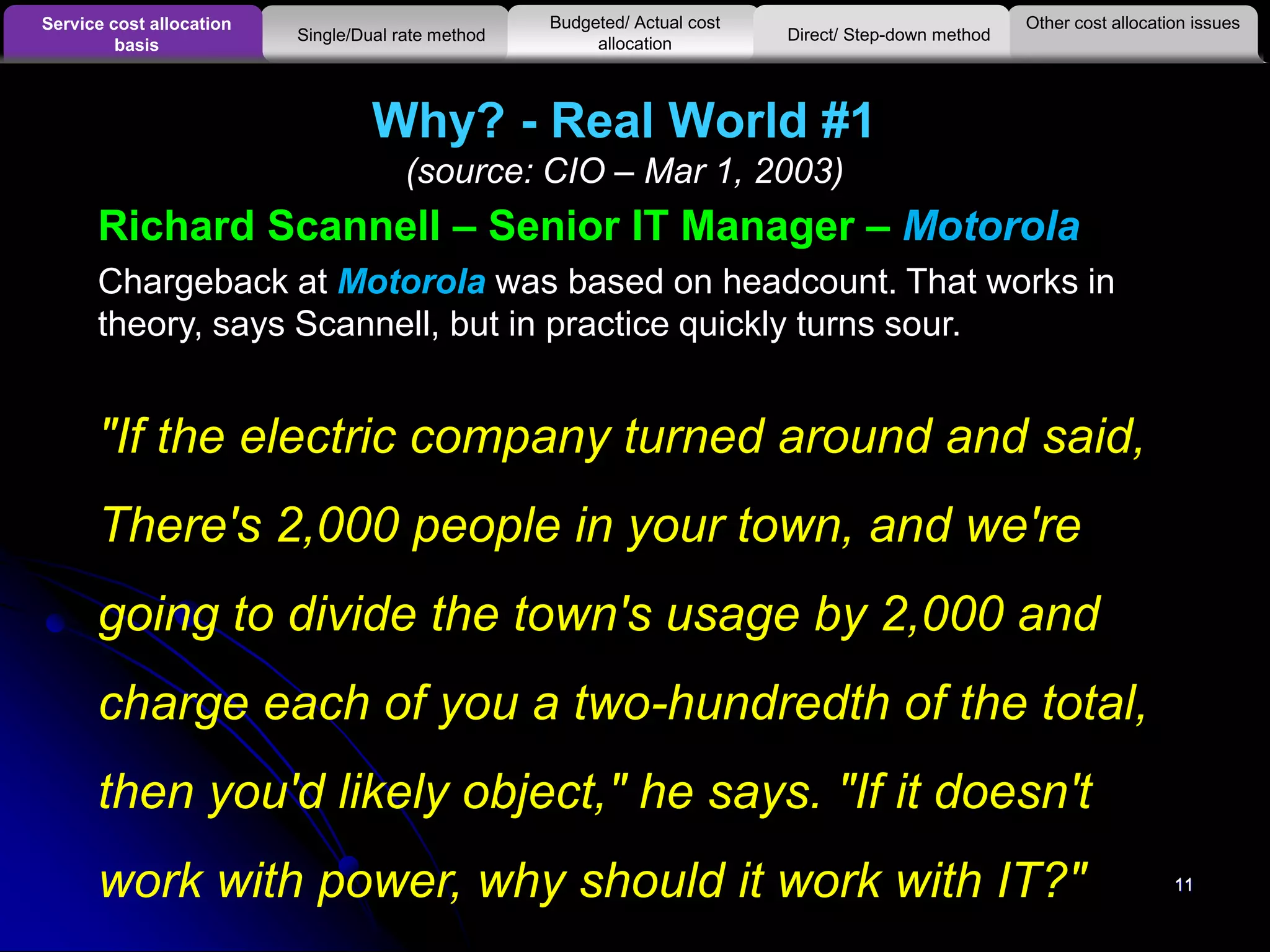 11
Why? - Real World #1
(source: CIO – Mar 1, 2003)
11
Richard Scannell – Senior IT Manager – Motorola
Chargeback at Motorola was based on headcount. That works in
theory, says Scannell, but in practice quickly turns sour.
"If the electric company turned around and said,
There's 2,000 people in your town, and we're
going to divide the town's usage by 2,000 and
charge each of you a two-hundredth of the total,
then you'd likely object," he says. "If it doesn't
work with power, why should it work with IT?"
Other cost allocation issuesService cost allocation
basis
Budgeted/ Actual cost
allocationSingle/Dual rate method Direct/ Step-down method
 