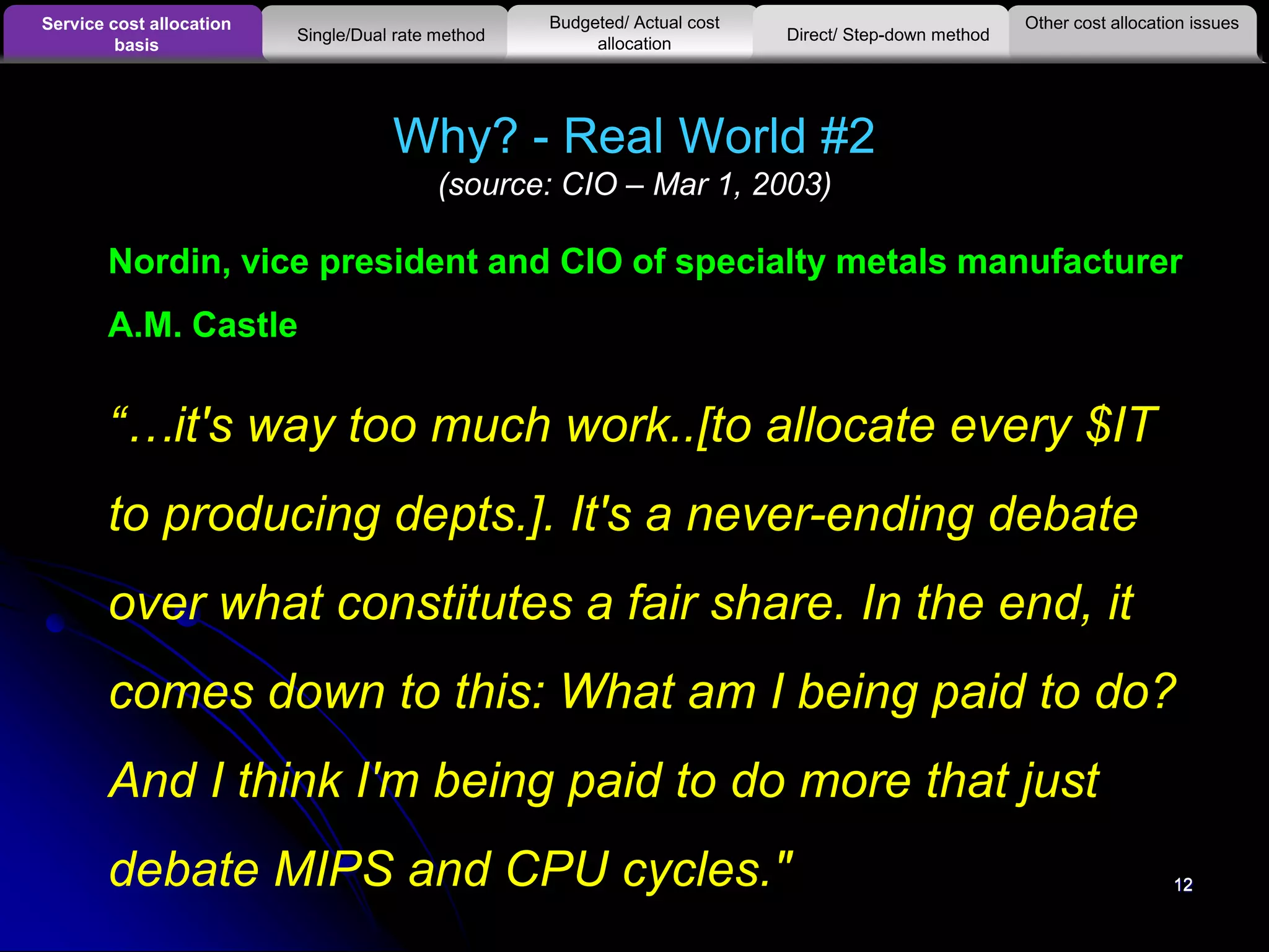 12
Why? - Real World #2
(source: CIO – Mar 1, 2003)
12
Nordin, vice president and CIO of specialty metals manufacturer
A.M. Castle
“…it's way too much work..[to allocate every $IT
to producing depts.]. It's a never-ending debate
over what constitutes a fair share. In the end, it
comes down to this: What am I being paid to do?
And I think I'm being paid to do more that just
debate MIPS and CPU cycles."
Other cost allocation issuesService cost allocation
basis
Budgeted/ Actual cost
allocationSingle/Dual rate method Direct/ Step-down method
 
