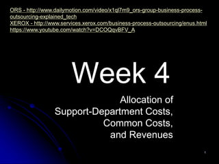 Week 4
1
Allocation of
Support-Department Costs,
Common Costs,
and Revenues
ORS - http://www.dailymotion.com/video/x1ql7m9_ors-group-business-process-
outsourcing-explained_tech
XEROX - http://www.services.xerox.com/business-process-outsourcing/enus.html
https://www.youtube.com/watch?v=DCOQqvBFV_A
 