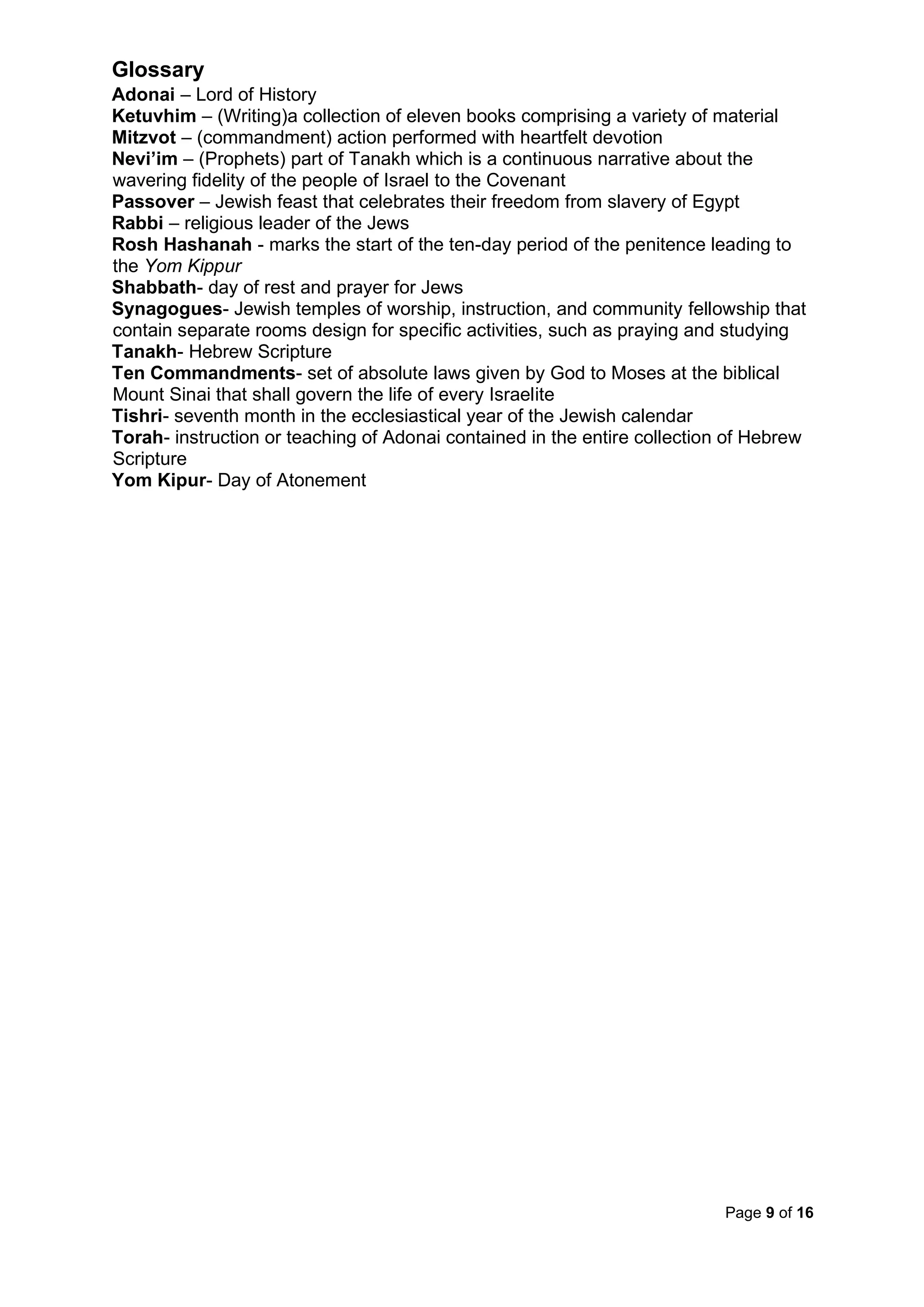 Page 9 of 16
Glossary
Adonai – Lord of History
Ketuvhim – (Writing)a collection of eleven books comprising a variety of material
Mitzvot – (commandment) action performed with heartfelt devotion
Nevi’im – (Prophets) part of Tanakh which is a continuous narrative about the
wavering fidelity of the people of Israel to the Covenant
Passover – Jewish feast that celebrates their freedom from slavery of Egypt
Rabbi – religious leader of the Jews
Rosh Hashanah - marks the start of the ten-day period of the penitence leading to
the Yom Kippur
Shabbath- day of rest and prayer for Jews
Synagogues- Jewish temples of worship, instruction, and community fellowship that
contain separate rooms design for specific activities, such as praying and studying
Tanakh- Hebrew Scripture
Ten Commandments- set of absolute laws given by God to Moses at the biblical
Mount Sinai that shall govern the life of every Israelite
Tishri- seventh month in the ecclesiastical year of the Jewish calendar
Torah- instruction or teaching of Adonai contained in the entire collection of Hebrew
Scripture
Yom Kipur- Day of Atonement
 