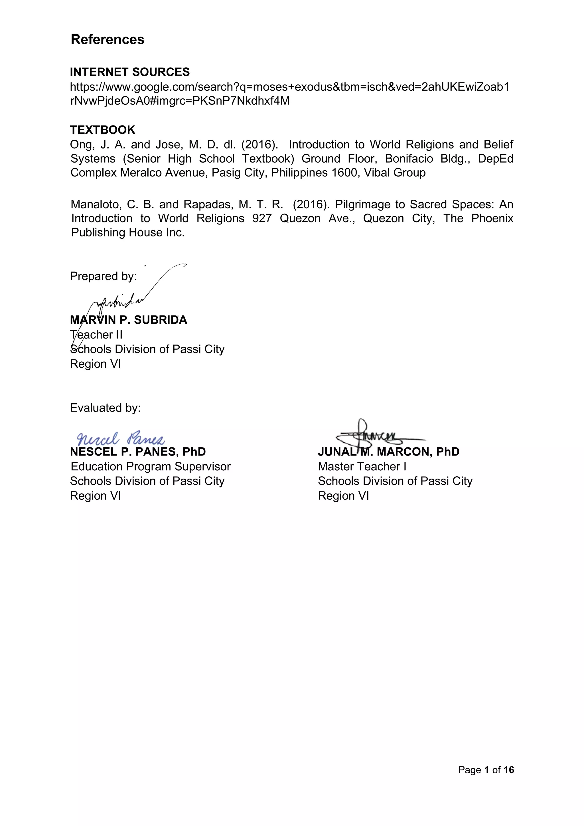 Page 1 of 16
References
INTERNET SOURCES
https://www.google.com/search?q=moses+exodus&tbm=isch&ved=2ahUKEwiZoab1
rNvwPjdeOsA0#imgrc=PKSnP7Nkdhxf4M
TEXTBOOK
Ong, J. A. and Jose, M. D. dl. (2016). Introduction to World Religions and Belief
Systems (Senior High School Textbook) Ground Floor, Bonifacio Bldg., DepEd
Complex Meralco Avenue, Pasig City, Philippines 1600, Vibal Group
Manaloto, C. B. and Rapadas, M. T. R. (2016). Pilgrimage to Sacred Spaces: An
Introduction to World Religions 927 Quezon Ave., Quezon City, The Phoenix
Publishing House Inc.
Prepared by:
MARVIN P. SUBRIDA
Teacher II
Schools Division of Passi City
Region VI
Evaluated by:
NESCEL P. PANES, PhD JUNAL M. MARCON, PhD
Education Program Supervisor Master Teacher I
Schools Division of Passi City Schools Division of Passi City
Region VI Region VI
 