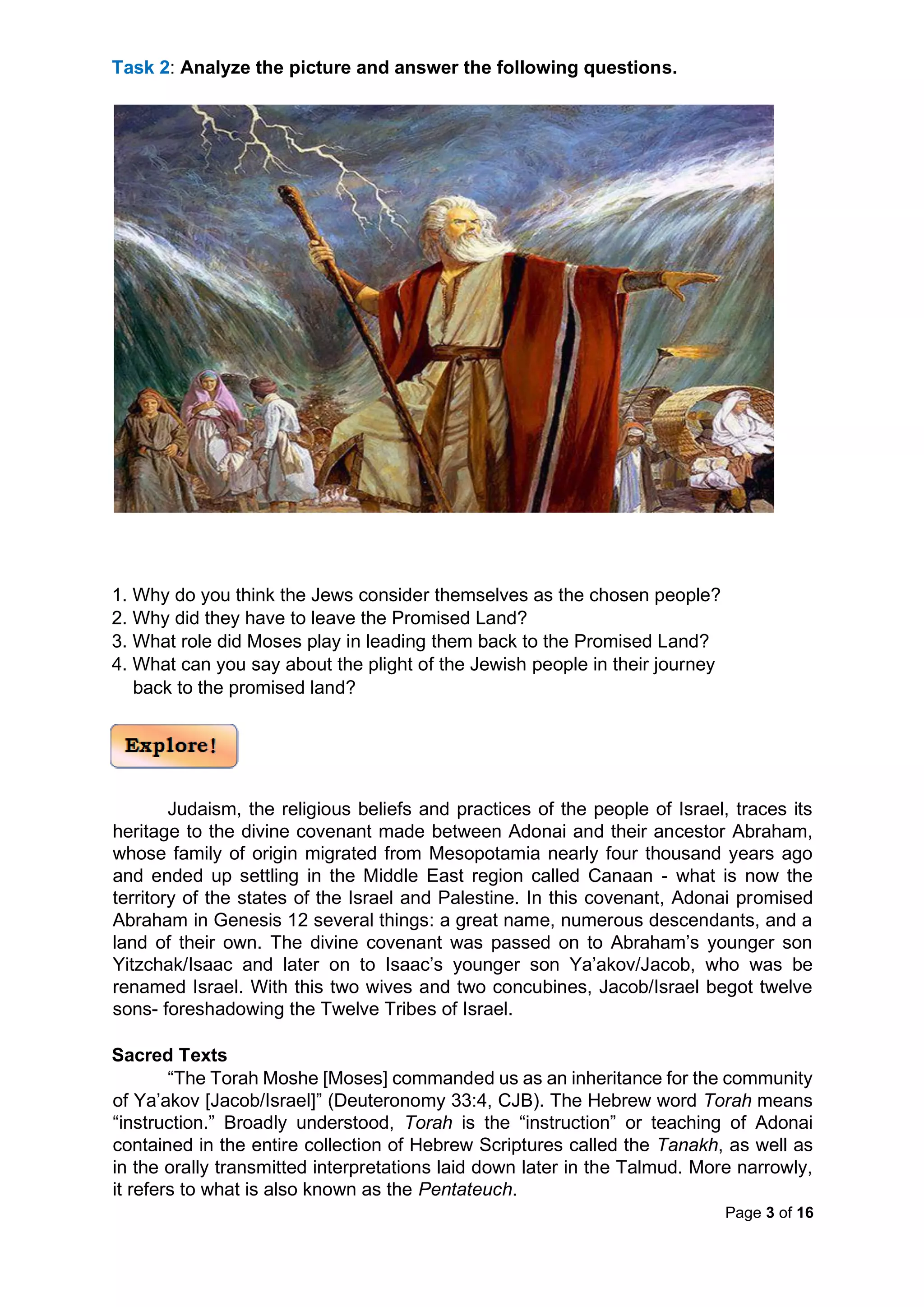 Page 3 of 16
Task 2: Analyze the picture and answer the following questions.
1. Why do you think the Jews consider themselves as the chosen people?
2. Why did they have to leave the Promised Land?
3. What role did Moses play in leading them back to the Promised Land?
4. What can you say about the plight of the Jewish people in their journey
back to the promised land?
Judaism, the religious beliefs and practices of the people of Israel, traces its
heritage to the divine covenant made between Adonai and their ancestor Abraham,
whose family of origin migrated from Mesopotamia nearly four thousand years ago
and ended up settling in the Middle East region called Canaan - what is now the
territory of the states of the Israel and Palestine. In this covenant, Adonai promised
Abraham in Genesis 12 several things: a great name, numerous descendants, and a
land of their own. The divine covenant was passed on to Abraham’s younger son
Yitzchak/Isaac and later on to Isaac’s younger son Ya’akov/Jacob, who was be
renamed Israel. With this two wives and two concubines, Jacob/Israel begot twelve
sons- foreshadowing the Twelve Tribes of Israel.
Sacred Texts
“The Torah Moshe [Moses] commanded us as an inheritance for the community
of Ya’akov [Jacob/Israel]” (Deuteronomy 33:4, CJB). The Hebrew word Torah means
“instruction.” Broadly understood, Torah is the “instruction” or teaching of Adonai
contained in the entire collection of Hebrew Scriptures called the Tanakh, as well as
in the orally transmitted interpretations laid down later in the Talmud. More narrowly,
it refers to what is also known as the Pentateuch.
 