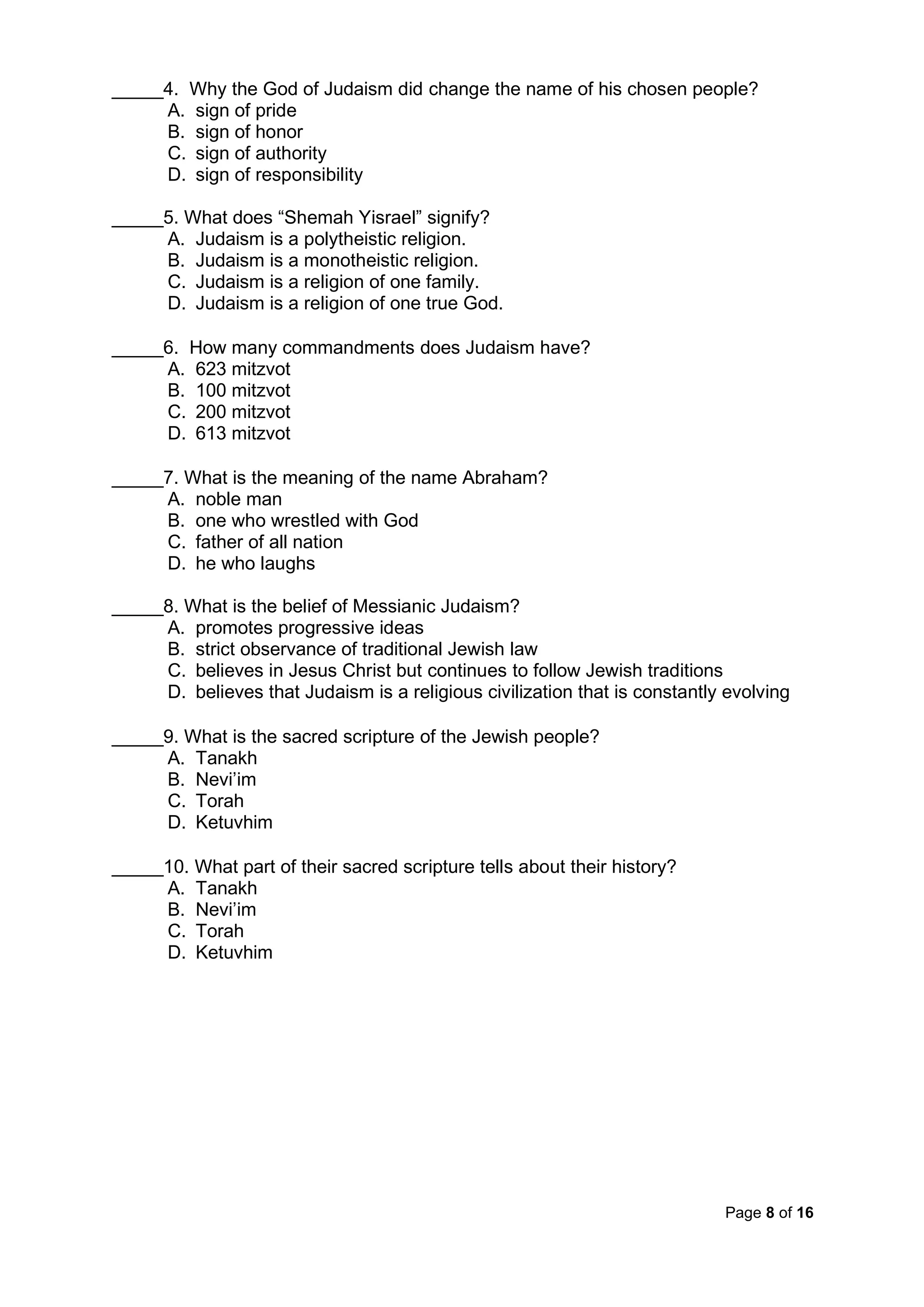 Page 8 of 16
_____4. Why the God of Judaism did change the name of his chosen people?
A. sign of pride
B. sign of honor
C. sign of authority
D. sign of responsibility
_____5. What does “Shemah Yisrael” signify?
A. Judaism is a polytheistic religion.
B. Judaism is a monotheistic religion.
C. Judaism is a religion of one family.
D. Judaism is a religion of one true God.
_____6. How many commandments does Judaism have?
A. 623 mitzvot
B. 100 mitzvot
C. 200 mitzvot
D. 613 mitzvot
_____7. What is the meaning of the name Abraham?
A. noble man
B. one who wrestled with God
C. father of all nation
D. he who laughs
_____8. What is the belief of Messianic Judaism?
A. promotes progressive ideas
B. strict observance of traditional Jewish law
C. believes in Jesus Christ but continues to follow Jewish traditions
D. believes that Judaism is a religious civilization that is constantly evolving
_____9. What is the sacred scripture of the Jewish people?
A. Tanakh
B. Nevi’im
C. Torah
D. Ketuvhim
_____10. What part of their sacred scripture tells about their history?
A. Tanakh
B. Nevi’im
C. Torah
D. Ketuvhim
 