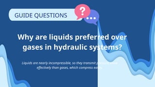 Why are liquids preferred over
gases in hydraulic systems?
Liquids are nearly incompressible, so they transmit pressure more
effectively than gases, which compress easily.
GUIDE QUESTIONS
 