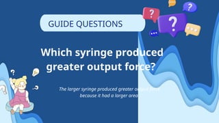 Which syringe produced
greater output force?
The larger syringe produced greater output force
because it had a larger area.
GUIDE QUESTIONS
 