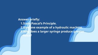 Answer briefly:
1.State Pascal’s Principle.
2.Give one example of a hydraulic machine.
3.Why does a larger syringe produce greater
force?
 