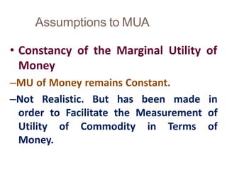 Assumptions to MUA
12
• Constancy of the Marginal Utility of
Money
–MU of Money remains Constant.
–Not Realistic. But has been made in
order to Facilitate the Measurement of
Utility of Commodity in Terms of
Money.
 