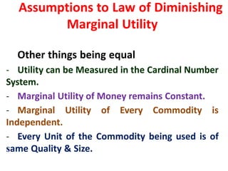 15
Assumptions to Law of Diminishing
Marginal Utility
Other things being equal
- Utility can be Measured in the Cardinal Number
System.
- Marginal Utility of Money remains Constant.
- Marginal Utility of Every Commodity is
Independent.
- Every Unit of the Commodity being used is of
same Quality & Size.
 