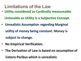 18
Limitations of the Law
• Utility considered as Cardinally measureable
Untenable as Utility is a Subjective Concept.
• Unrealistic Assumption regarding Marginal
utility of money being constant. Money is
subject to change.
• No Empirical Verification.
• The Derivation of Law is based on assumption of
Ceteris Paribus which is unrealistic
 