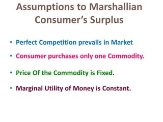 Assumptions to Marshallian
Consumer’s Surplus
21
• Perfect Competition prevails in Market
• Consumer purchases only one Commodity.
• Price Of the Commodity is Fixed.
• Marginal Utility of Money is Constant.
 