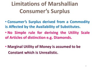 24
Limitations of Marshallian
Consumer’s Surplus
• Consumer’s Surplus derived from a Commodity
is Affected by the Availability of Substitutes.
• No Simple rule for deriving the Utility Scale
of Articles of distinction e.g. Diamonds.
• Marginal Utility of Money is assumed to be
Constant which is Unrealistic.
 
