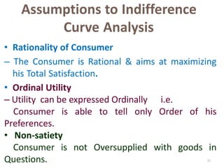 26
Assumptions to Indifference
Curve Analysis
• Rationality of Consumer
– The Consumer is Rational & aims at maximizing
his Total Satisfaction.
• Ordinal Utility
– Utility can be expressed Ordinally i.e.
Consumer is able to tell only Order of his
Preferences.
• Non-satiety
Consumer is not Oversupplied with goods in
Questions.
 