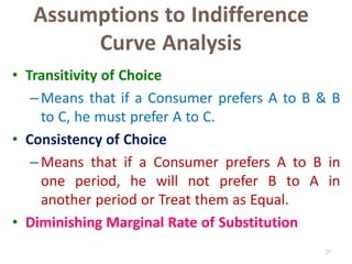 27
Assumptions to Indifference
Curve Analysis
• Transitivity of Choice
–Means that if a Consumer prefers A to B & B
to C, he must prefer A to C.
• Consistency of Choice
–Means that if a Consumer prefers A to B in
one period, he will not prefer B to A in
another period or Treat them as Equal.
• Diminishing Marginal Rate of Substitution
 