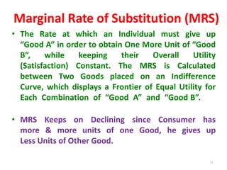 31
Marginal Rate of Substitution (MRS)
• The Rate at which an Individual must give up
“Good A” in order to obtain One More Unit of “Good
B”, while keeping their Overall Utility
(Satisfaction) Constant. The MRS is Calculated
between Two Goods placed on an Indifference
Curve, which displays a Frontier of Equal Utility for
Each Combination of “Good A” and “Good B”.
• MRS Keeps on Declining since Consumer has
more & more units of one Good, he gives up
Less Units of Other Good.
 