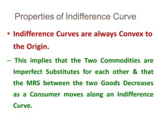 Properties of Indifference Curve
35
• Indifference Curves are always Convex to
the Origin.
– This implies that the Two Commodities are
Imperfect Substitutes for each other & that
the MRS between the two Goods Decreases
as a Consumer moves along an Indifference
Curve.
 