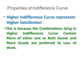 Properties of Indifference Curve
39
• Higher Indifference Curve represents
Higher Satisfaction
–This is because the Combinations lying in
Higher Indifference Curve Contain
More of either one or Both Goods and
More Goods are preferred to Less of
them.
 