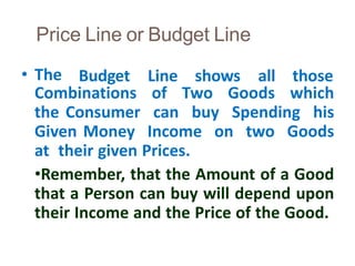 Price Line or Budget Line
40
• The Budget Line shows all those
Combinations of Two Goods which
the Consumer can buy Spending his
Given Money Income on two Goods
at their given Prices.
•Remember, that the Amount of a Good
that a Person can buy will depend upon
their Income and the Price of the Good.
 