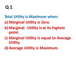 45
Q 1
Total Utility is Maximum when:
a) Marginal Utility is Zero.
b) Marginal Utility isat its highest
point.
c) Marginal Utility is equal to Average
Utility.
d) Average Utility is Maximum.
 